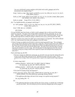 37
Any races with threads creating snapshots will be dealt with in advfs_getpage() and will be
documented in the snapshot design. */
fcmap = fcache_as_map( bfap->dmnP->userdataVas, vp, uio->uio_offset, uio->uio_iov->iov_len, 0,
FAM_WRITE, &status );
fcache_as_fault( fcmap, address of user's buffer, uio->uio_iov->iov_len, &sts, (uintptr_t)&pvt_param,
FAF_GPAGE | FAF_WRITE | FAF_SYNC );
fcache_as_unmap( fcmap, NULL, 0, FAU_FREE );
else /* no snapshot possible; use getpage to add storage */
sts = advfs_getpage( NULL, vp, uio->uio_offset, uio->uio_iov->iov_len, FCF_DFLT_WRITE,
(uintptr_t)&pvt_param, 0 );
if (sts != EOK && sts != ENOSPC)
goto cleanup;
If we get ENOSPC back from fcache_as_fault() or advfs_getpage(), then we did not get all the storage
which was requested. The range of new storage added is returned in the pvt_param.app_stg_xxx_fob
fields. Adjust the range of the original request to stay within the range of allocated storage. Be sure that
the requested range that lies outside the storage is reflected in the uio.uio_resid returned to the caller.
Adjust the # of bytes to be written if we didn’t get as much storage as we requested. This will be reflected
in the ‘size’ field returned from either advfs_getpage() or the fault routine.
/* Check if storage was added to the file before or after the actual requested IO range. This can happen
since storage will be allocated in chunks larger than a single fob. If the IO request starts in the middle of
the first newly-allocated chunk, the new storage that lies before the application data must be zero’d on
disk. The same is true at the end of the IO request range. The entire newly-allocated range of storage
must also be included in our active range. We will also check for data alignment at this time since we
will handle zeroing new storage outside of the original IO request and unaligned data merging at the
same time.*/
If (pvt_param.app_stg_end_fob)
/* We know storage was added if pvt_param.app_stg_end_fob is non-zero since the starting fob can be
0, but we can't add storage with just one fob. Determine the span of the active range. It must
include all new storage, which will be greater than or equal to the original transfer range requested.
*/
if ( !active_range_held )
actRange.arStartFob = ADVFS_OFF_TO_FIRST_FOB_IN_VDBLK(
pvt_param.app_stg_start_fob * ADVFS_FOB_SZ);
actRange.arEndFob =ADVFS_OFF_TO_LAST_FOB_IN_VDBLK(
pvt_param.app_stg_end_fob * ADVFS_FOB_SZ);
/* First check for leading storage and alignment */
if (!(pvt_param.app_starting_offset % DEV_BSIZE) && (pvt_param.app_stg_start_fob ==
ADVFS_OFFSET_TO_FOB_DOWN (pvt_param.app_starting_offset)))
/* The application data aligns with start of new storage, so no special zeroing required */
new_stg_leading_fobs = 0;
else
/* The application data does not align with the start of new storage, so calculate the # of fobs that
must be zero-filled. This will include the fob into which the unaligned data will be merged. */
 
