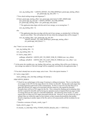 38
new_stg_leading_fobs = (ADVFS_OFFSET_TO_FOB_DOWN(pvt_param.app_starting_offset) -
pvt_param.app_stg_start_fob) + 1;
/* Now check trailing storage and alignment */
if (!((pvt_param.app_starting_offset +pvt_param.app_total_bytes) % DEV_BSIZE) &&
(pvt_param.app_stg_end_fob ==ADVFS_OFFSET_TO_FOB_DOWN(
pvt_param.app_starting_offset + pvt_param.app_total_bytes)
/* The application data aligns with the end of new storage, so no zeroing here. */
new_stg_trailing_fobs = 0;
else
/* The application data does not align with the end of new storage, so calculate the # of fobs that
must be zero-filled. This will include the fob into which the unaligned data will be merged. */
new_stg_trailing_fobs = (pvt_param.app_stg_end_fob -
ADVFS_OFFSET_TO_FOB_DOWN(pvt_param.app_starting_offset +
pvt_param.app_total_bytes)) + 1;
else /* there is no new storage */
new_stg_leading_fobs = 0;
new_stg_trailing_fobs = 0;
if ( !active_range_held )
actRange. arStartFob = ADVFS_OFF_TO_FIRST_FOB_IN_VDBLK (uio->uio_offset);
actRange. arEndFob =ADVFS_OFF_TO_LAST_FOB_IN_VDBLK (uio->uio_offset + uio-
>uio_iov->iov_len);
/* At this point, the variables new_stg_leading_fobs and new_stg_trailiing_fobs will be zero if either no
new storage was added or if the new storage will be completely overwritten by the application data. */
/* If we don’t already have an active range, seize it now. This is the typical situation. */
if ( ! active_range_held )
insert_actRange_onto_list( bfap, actRange, fsContextp );
#ifdef ADVFS_DEBUG
/* Check for any cached pages in this range if running in a debug environment. This is a test that there
are no pages in the UFC for the range about to be written via directIO. Having stale cache pages that
are being bypassed could result in data contamination. So this is a test to be sure that there are no
paths that allowed UFC pages to be associated with this range for a file opened for directIO.
Normally there will be no UFC pages for this file. This is assured by flushing and invalidating when
the file is opened for directIO, and by having any operation (such as migrate) flush any pages to disk
if it brings them into the cache for a directIO-enabled file. The following call to fcache_vn_info()
merely tells us if there are UFC pages associated with this file. However, we do not have any way of
telling if they are within the range we have locked, so there remains the possibility that another
thread is migrating in another region of the file, and we will unnecessarily call the invalidate for our
range. */
/* Initialize a structure of fcache_vninfo_t type */
fcache_info.fvi_pages = 0;
if ( (fcache_vn_info( bfap->bfVp, FVINFO_PAGES, &fcache_info ) == EINVAL) ||
 