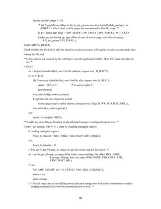 39
fcache_info.fvi_pages != 0 )
/* Set 2 special (new) flags in the fs_pvt_params structure that tell advfs_putpage() to
ASSERT if either clean or dirty pages are encountered in this file range. */
fs_pvt_param.app_flags = APP_ASSERT_NO_DIRTY | APP_ASSERT_NO_CLEAN
fcache_vn_invalidate( vp, byte offset of start of active range, size of active range,
&fs_pvt_param, FVI_INVAL );
#endif ADVFS_DEBUG
Check whether the file lock is held for shared or exclusive access; will need to re-seize in same mode later.
release the file lock
/* If this write is not invoked by the AIO layer, wire the application buffer, (The AIO layer does this for
us). */
if (!AIO)
sts = bufpin( ldusid(buffer), user’s buffer address, request size, B_WRITE);
if (sts != EOK)
if ( ! luseracc( ldusid(buffer), user’s buffer addr, request size, B_READ)
status = EFAULT; /* no access rights */
goto cleanup;
vas_read_lock(p_vas(u.u_procp));
Loop until the total request is locked:
vaslockpages(user’s buffer address, &request size, flags, B_WRITE, FALSE, NULL);
vas_unlock( p_vas(u.u_procp) );
else
wired_via_bufpin = TRUE;
/* Handle any zero-filling of leading newly-allocated storage or unaligned request now. */
if (new_stg_leading_fobs != 0 || there is a leading unaligned region)
if (leading unaligned region)
bytes_to_transfer = DEV_BSIZE - (file offset % DEV_BSIZE);
else
bytes_to_transfer = 0;
/* Use advfs_get_blkmap_in_range() to get the extent map for this sector. */
sts = advfs_get_blkmap_in_range( bfap, bfap->xtnts.xtntMap, file offset, DEV_BSIZE,
&storage_blkmap, &no_of_maps, RND_NONE, EXB_ONLY_STG,
XTNT_WAIT_OK );
If (sts)
MS_SMP_ASSERT( sts != E_OFFSET_NOT_BLK_ALIGNED );
status = sts;
goto cleanup;
/* This call takes care of zero-filling newly-allocated storage that will not be overwritten as well as
merging unaligned data with the underlying data on disk. */
 