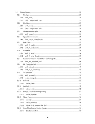 4
3.2 Module Design ............................................................................................................................. 21
3.2.1 File Open .............................................................................................................................. 21
3.2.1.1 advfs_open()..................................................................................................................... 21
3.2.1.2 Other Changes in this Path ............................................................................................... 22
3.2.2 File Close.............................................................................................................................. 23
3.2.2.1 advfs_close()..................................................................................................................... 23
3.2.2.2 Other Changes in this Path ............................................................................................... 23
3.2.3 Memory-mapping a file ........................................................................................................ 24
3.2.3.1 advfs_mmap()................................................................................................................... 24
3.2.4 Open/Close on a cluster........................................................................................................ 25
3.2.4.1 advfs_cfs_set_cachepolicy()............................................................................................. 25
3.2.5 Read Path.............................................................................................................................. 27
3.2.5.1 advfs_fs_read() ................................................................................................................. 27
3.2.5.2 advfs_fs_read_direct()...................................................................................................... 28
3.2.6 Write Path............................................................................................................................. 34
3.2.6.1 advfs_fs_write()................................................................................................................ 34
3.2.6.2 advfs_fs_write_direct()..................................................................................................... 35
3.2.7 Routines common to directIO Read and Write paths ........................................................... 44
3.2.7.1 advfs_dio_unaligned_xfer().............................................................................................. 44
3.2.8 I/O Completion Path............................................................................................................. 47
3.2.8.1 advfs_iodone().................................................................................................................. 47
3.2.8.2 advfs_bs_io_complete().................................................................................................... 47
3.2.9 AIO Interface........................................................................................................................ 50
3.2.9.1 advfs_strategy() ................................................................................................................ 50
3.2.9.2 vn_aio_strategy().............................................................................................................. 51
3.2.10 fcntl Path............................................................................................................................... 52
3.2.10.1 advfs_fcntl().................................................................................................................. 52
3.2.11 ioctl Path............................................................................................................................... 52
3.2.11.1 advfs_ioctl().................................................................................................................. 52
3.2.12 Storage Allocation and Snapshotting.................................................................................... 52
3.2.12.1 advfs_getpage() ............................................................................................................ 52
3.2.13 Mount Path ........................................................................................................................... 54
3.2.13.1 mount() ......................................................................................................................... 54
3.2.13.2 advfs_mountfs()............................................................................................................ 54
3.2.13.3 advfs_vfs_is_mounted_for_dio().................................................................................. 55
3.2.14 Other Miscellaneous Routine Changes................................................................................. 56
3.2.14.1 File Truncate Path......................................................................................................... 56
 