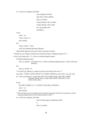 40
sts = advfs_dio_unaligned_xfer( bfap,
start of application buffer,
(file offset % DEV_BSIZE),
bytes_to_transfer,
storage_blkmap->ebd_vd_index,
storage_blkmap->ebd_vd_blk,
new_stg_leading_fobs,
B_WRITE );
if (sts)
status = sts;
*bytes_written = 0;
goto cleanup;
else
*bytes_written += nbyte
advfs_free_blkmaps( &storage_blkmap );
Adjust buffer addresses and count of bytes remaining to transfer.
/* Handle any zero-filling of trailing newly-allocated storage or unaligned request now. */
if (new_stg_trailing_fobs != 0 || there is a trailing unaligned region)
if (trailing unaligned region)
bytes_to_transfer = total transfer size - (# bytes in leading unaligned request + bytes in full sector
transfers)
else
bytes_to_transfer = 0;
/* Use advfs_get_blkmap_in_range() to get the extent map for this sector. */
tmp_offset = ADVFS_ALIGN_OFFSET_TO_VDBLK_DOWN(req_xfer_offset +req_xfer_size);
sts = advfs_get_blkmap_in_range( bfap, bfap->xtnts.xtntMap, &tmp_offset, DEV_BSIZE,
&storage_blkmap, &no_of_maps, RND_NONE, EXB_ONLY_STG,
XTNT_WAIT_OK );
If (sts)
MS_SMP_ASSERT( sts != E_OFFSET_NOT_BLK_ALIGNED );
status = sts;
goto cleanup;
/* This call takes care of zero-filling newly-allocated storage that will not be overwritten as well as
merging unaligned data with the underlying data on disk. */
sts = advfs_dio_unaligned_xfer( bfap,
start of trailing region in application buffer,
0,
bytes_to_transfer,
 
