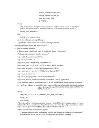 41
storage_blkmap->ebd_vd_index,
storage_blkmap->ebd_vd_blk,
new_stg_trailing_fobs,
B_WRITE );
if (sts)
/* If an error occurs during the trailing transfer, we need to continue on and do any aligned
transfer, and then account for the success or failure of the trailing request at the end */
trailing_bytes_written = 0;
else
trailing_bytes_written = nbyte
advfs_free_blkmaps( &storage_blkmap );
Adjust buffer addresses and count of bytes remaining to transfer.
/* Setup and start the aligned IOs, if any remain */
if ( there are data left to transfer )
/* This starts the ‘typical’ code path: for performing aligned I/O requests */
/* allocate and initialize the ioanchor structure. */
ioap = advfs_bs_get_ioanchor(TRUE);
ioap->anchr_iocounter = 0;
ioap->anchr_flags = IOANCHORFLG_DIRECTIO
ioap->anchr_flags |= (AIO) ? 0 :| IOANCHORFLG_KEEP_ANCHOR
ioap->anchr_actrangep = (AIO) ? active range pointer : NULL;
ioap->anchr_aio_bp = aio_bp; /* AIO buf struct if using AIO */
ioap->anchr_io_status = 0;
ioap->anchr_min_req_offset = file offset of aligned write
ioap->anchr_min_err_offset = file offset of aligned write + size of aligned write
/* Get the extent maps for the aligned region of the file Retrieve both storage and hole information. */
sts = advfs_get_blkmap_in_range( bfap, bfap->xtnts.xtntMap, start of aligned region, length of aligned
region, &storage_blkmap, NULL, RND_NONE, EXB_COMPLETE,
XTNT_WAIT_OK );
If (sts)
MS_SMP_ASSERT( sts != E_OFFSET_NOT_BLK_ALIGNED );
status = sts;
goto cleanup;
/* Loop through the extent map structures; generate a single IO for each contiguous extent on a given
disk provided that it is smaller than the preferred transfer size of the disk. A given contiguous extent
may be broken up into multiple I/Os if it exceeds preferred transfer size. */
For (each extent inside the aligned I/O region):
/* allocate and initialize the buf structure. The buf structures for each ioanchor will be chained
together so that we can start an I/O for each after they have all been generated. */
 