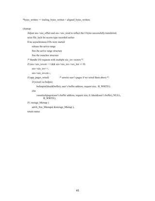 43
*bytes_written += trailing_bytes_written + aligned_bytes_written;
cleanup:
Adjust uio->uio_offset and uio->uio_resid to reflect the # bytes successfully transferred.
seize file_lock for access type recorded earlier
If no asynchronous I/Os were started
release the active range
free the active range structure
free the ioanchor structure
/* Handle I/O requests with multiple uio_iov vectors */
if (uio->uio_iovcnt > 1 && uio->uio_iov->iov_len == 0)
uio->uio_iov++;
uio->uio_iovcnt--;
if (app_pages_wired) /* unwire user’s pages if we wired them above */
if (wired via bufpin)
bufunpin(ldusid(buffer), user’s buffer address, request size, B_WRITE);
else
vasunlockpages(user’s buffer address, request size, 0, ldusid(user’s buffer), NULL,
B_WRITE);
if ( storage_blkmap )
advfs_free_blkmaps( &storage_blkmap );
return status
 