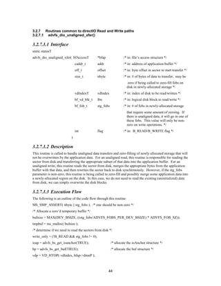 44
3.2.7 Routines common to directIO Read and Write paths
3.2.7.1 advfs_dio_unaligned_xfer()
3.2.7.1.1 Interface
static statusT
advfs_dio_unaligned_xfer( bfAccessT *bfap /* in: file’s access structure */
caddr_t addr /* in: address of application buffer */
off_t offset /* in: byte offset in sector to start transfer */
size_t nbyte /* in: # of bytes of data to transfer; may be
zero if being called to zero-fill fobs on
disk in newly-allocated storage */
vdIndexT vdIndex /* in: index of disk to be read/written */
bf_vd_blk_t lbn /* in: logical disk block to read/write */
bf_fob_t stg_fobs /* in: # of fobs in newly-allocated storage
that require some amount of zeroing. If
there is unaligned data, it will go in one of
these fobs. This value will only be non-
zero on write operations. */
int flag /* in: B_READ/B_WRITE flag */
)
3.2.7.1.2 Description
This routine is called to handle unaligned data transfers and zero-filling of newly allocated storage that will
not be overwritten by the application data. For an unaligned read, this routine is responsible for reading the
sector from disk and transferring the appropriate subset of that data into the application buffer. For an
unaligned write, this routine reads the sector from disk, merges the appropriate bytes from the application
buffer with that data, and then rewrites the sector back to disk synchronously. However, if the stg_fobs
parameter is non-zero, this routine is being called to zero-fill and possibly merge some application data into
a newly-allocated region on the disk. In this case, we do not need to read the existing (uninitialized) data
from disk; we can simply overwrite the disk blocks.
3.2.7.1.3 Execution Flow
The following is an outline of the code flow through this routine:
MS_SMP_ASSERT( nbyte || stg_fobs ); /* one should be non-zero */
/* Allocate a zero’d temporary buffer */
bufsize = MAX(DEV_BSIZE, ((stg_fobs/ADVFS_FOBS_PER_DEV_BSIZE) * ADVFS_FOB_SZ));
tmpbuf = ms_malloc( bufsize );
/* determine if we need to read the sectors from disk */
write_only = (!B_READ && stg_fobs != 0);
ioap = advfs_bs_get_ioanchor(TRUE); /* allocate the ioAnchor structure */
bp = advfs_bs_get_buf(TRUE); /* allocate the buf structure */
vdp = VD_HTOP( vdIndex, bfap->dmnP );
 