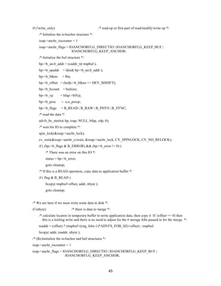 45
if (!write_only) /* read op or first part of read/modify/write op */
/* Initialize the ioAnchor structure */
ioap->anchr_iocounter = 1
ioap->anchr_flags = IOANCHORFLG_DIRECTIO | IOANCHORFLG_KEEP_BUF |
IOANCHORFLG_KEEP_ANCHOR;
/* Initialize the buf structure */
bp->b_un.b_addr = (caddr_t)( tmpbuf );
bp->b_spaddr = ldsid( bp->b_un.b_addr );
bp->b_blkno = lbn;
bp->b_offset = (bufp->b_blkno << DEV_BSHIFT);
bp->b_bcount = bufsize;
bp->b_vp = bfap->bfVp;
bp->b_proc = u.u_procp;
bp->b_flags = B_READ | B_RAW | B_PHYS | B_SYNC;
/* read the data */
advfs_bs_startio( bp, ioap, NULL, bfap, vdp, 0);
/* wait for IO to complete */
spin_lock(&ioap->anchr_lock);
cv_wait(&ioap->anchr_cvwait, &ioap->anchr_lock, CV_SPINLOCK, CV_NO_RELOCK);
if ( (bp->b_flags & B_ERROR) && (bp->b_error != 0) )
/* There was an error on this IO */
status = bp->b_error;
goto cleanup;
/* If this is a READ operation, copy data to application buffer */
if ( flag & B_READ )
bcopy( tmpbuf+offset, addr, nbyte );
goto cleanup;
/* We are here if we must write some data to disk */
if (nbyte) /* there is data to merge */
/* calculate locaton in temporary buffer to write application data, then copy it If (offset == 0) then
this is a trailing write and there is no need to adjust for the # storage fobs passed in for the merge. */
toaddr = (offset) ? (tmpbuf+((stg_fobs-1)*ADVFS_FOB_SZ)+offset) : tmpbuf;
bcopy( addr, toaddr, nbyte );
/* (Re)initialize the ioAnchor and buf structures */
ioap->anchr_iocounter = 1
ioap->anchr_flags = IOANCHORFLG_DIRECTIO | IOANCHORFLG_KEEP_BUF |
IOANCHORFLG_KEEP_ANCHOR;
 