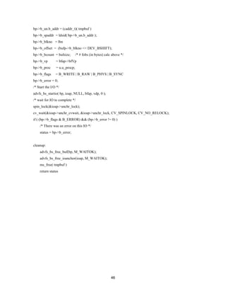 46
bp->b_un.b_addr = (caddr_t)( tmpbuf )
bp->b_spaddr = ldsid( bp->b_un.b_addr );
bp->b_blkno = lbn
bp->b_offset = (bufp->b_blkno << DEV_BSHIFT);
bp->b_bcount = bufsize; /* # fobs (in bytes) calc above */
bp->b_vp = bfap->bfVp
bp->b_proc = u.u_procp;
bp->b_flags = B_WRITE | B_RAW | B_PHYS | B_SYNC
bp->b_error = 0;
/* Start the I/O */
advfs_bs_startio( bp, ioap, NULL, bfap, vdp, 0 );
/* wait for IO to complete */
spin_lock(&ioap->anchr_lock);
cv_wait(&ioap->anchr_cvwait, &ioap->anchr_lock, CV_SPINLOCK, CV_NO_RELOCK);
if ( (bp->b_flags & B_ERROR) && (bp->b_error != 0) )
/* There was an error on this IO */
status = bp->b_error;
cleanup:
advfs_bs_free_buf(bp, M_WAITOK);
advfs_bs_free_ioanchor(ioap, M_WAITOK);
ms_free( tmpbuf )
return status
 