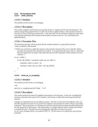 47
3.2.8 I/O Completion Path
3.2.8.1 advfs_iodone()
3.2.8.1.1 Interface
The interface for this routine is not changing.
3.2.8.1.2 Description
This routine completes AdvFS I/O processing after the driver completes the I/O and calls biodone(). The
primary change being proposed here is to allow this routine to update statistics in the ioanchor structure in
case one of a series of I/Os per ioanchor fails. At the end of the I/O, the information about how many bytes
were logically transferred will be present in the ioanchor structure so the uio->uio_resid field can be
updated properly.
3.2.8.1.3 Execution Flow
The following code logic will be inserted after the ioanchor spinlock is seized and the ioanchor-
>anchr_iocounter is decremented:
/* If there was an I/O error, update the statistics in the ioanchor structure if this error is logically ‘before’
any other error that may have already been recorded. It is assumed that the anchr_min_err_offset field
has been initialized to an integer value larger than any I/O offset requested if these statistics are to be
collected. */
if ( sts != EOK ) {
if ( bp->bp_bfoffset < ioanchorp->anchr_min_err_offset ) {
ioanchorp->anchr_io_status = sts;
ioanchorp->anchr_min_err_offset = bp->bp_bfoffset;
}
}
3.2.8.2 advfs_bs_io_complete()
3.2.8.2.1 Interface
The interface for this routine is not changing.
void
advfs_bs_io_complete(struct buf *bufp) /* in */
3.2.8.2.2 Description
This routine performs the final I/O completion processing on a buf structure. In the case of multiple buf
structures associated with a given I/O or ioanchor_t, this routine is called when processing the final buf
structure.
Changes are required here for several different reasons. The first is to have the I/O completion code, on a
directIO-requested I/O, check for successful I/O completion and calculate the number of bytes successfully
transferred. The second reason is to eliminate the need for maintaining the actrange.arIosOutstanding field
for I/Os started for an AIO request. This functionality is no longer required, and so is being removed here
to simplify the code. The third reason for changing this code path is to remove the call to
bs_aio_write_cleanup() which is not needed on HP-UX. The last reason is to simplify the code structure
somewhat.
 