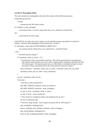 48
3.2.8.2.3 Execution Flow
The code currently has 2 paragraphs at the end of the routine with the following structure:
if (directIO-specific I/O)
if (AIO)
cleanup and call AIO iodone routine
if ( !ioanchor->anchr_actrangep)
… processing if there is no active range (calls advio_save_iodone() for cached I/Os) …
else
… processing for an active range
Under HP-UX, we really only need 2 sections, one for directIO cleanup, and another for cached I/O
cleanup. Therefore, these paragraphs will be restructured as follows:
if ( !ioanchorp->anchr_flags & IOANCHORFLG_DIRECTIO ) {
... use existing code for calling advio_save_iodone() here. (cached I/O only)…
} else {
/* DirectIO specific cleanup */
if ( ioanchorp->anchr_io_status != 0 ) {
/* Calculate the # bytes successfully transferred. This will be reported back to the application.
The ioanchor fields used here were set in advfs_iodone() before calling this routine for the final
I/O in this request. The ioanchor.anchr_min_err_offset field is overloaded and used to return
the number of bytes transferred back to the in-line directIO read/write routines. */
bytes_transferred = ioanchorp->anchr_min_err_offset - ioanchorp->anchr_min_req_offset;
ioanchorp->anchr_min_err_offset = bytes_transferred;
}
aio_bp = ioanchorp->anchr_aio_bp;
if (aio_bp) {
/* Do this for AIO-invoked I/Os */
MS_SMP_ASSERT( ioanchorp->anchr_dio_bufList );
MS_SMP_ASSERT( ioanchorp-> anchr_actrangep );
aio_bp->b_error = ioanchorp->anchr_io_status;
aio_bp->b_resid -= bytes_transferred;
/* Now invoke aio completion routine; may deallocate the aio_bp */
aio_bp->b_iodone(aio_bp);
/* Do active range cleanup. Active ranges are passed only for AIO requests */
spin_lock(&bfap->actRangeLock);
remove_actRange_from_list(bfap, ioanchorp->anchr_actrangep);
spin_unlock( &bfap->actRangeLock );
advfs_bs_free_actRange(ioanchorp->anchr_actrangep);
 