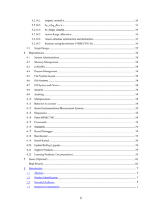 5
3.2.14.2 migrate_normal().......................................................................................................... 56
3.2.14.3 bs_refpg_direct()........................................................................................................... 56
3.2.14.4 bs_pinpg_direct().......................................................................................................... 56
3.2.14.5 Active Range Allocation............................................................................................... 56
3.2.14.6 Access structure construction and destruction.............................................................. 56
3.2.14.7 Routines using the obsolete VDIRECTIO bit............................................................... 56
3.3 Script Design ................................................................................................................................ 57
4 Dependencies........................................................................................................................................ 58
4.1 System Administration ................................................................................................................. 58
4.2 Memory Management................................................................................................................... 58
4.3 ccNUMA ...................................................................................................................................... 58
4.4 Process Management .................................................................................................................... 58
4.5 File System Layout....................................................................................................................... 58
4.6 File Systems.................................................................................................................................. 58
4.7 I/O System and Drivers ................................................................................................................ 58
4.8 Security......................................................................................................................................... 58
4.9 Auditing........................................................................................................................................ 58
4.10 Multiprocessor.............................................................................................................................. 58
4.11 Behavior in a cluster..................................................................................................................... 58
4.12 Kernel Instrumentation/Measurement Systems ............................................................................ 59
4.13 Diagnostics ................................................................................................................................... 59
4.14 Panic/HPMC/TOC........................................................................................................................ 59
4.15 Commands.................................................................................................................................... 59
4.16 Standards ...................................................................................................................................... 59
4.17 Kernel Debugger........................................................................................................................... 59
4.18 Boot Kernel .................................................................................................................................. 59
4.19 Install Kernel ................................................................................................................................ 59
4.20 Update/Rolling Upgrade............................................................................................................... 59
4.21 Support Products........................................................................................................................... 59
4.22 Learning Products (Documentation)............................................................................................. 59
5 Issues (Optional)................................................................................................................................... 60
High Priority......................................................................................................................................... 60
1 Introduction ............................................................................................................................................ 7
1.1 Abstract........................................................................................................................................... 7
1.2 Product Identification ..................................................................................................................... 7
1.3 Intended Audience.......................................................................................................................... 7
1.4 Related Documentation .................................................................................................................. 7
 