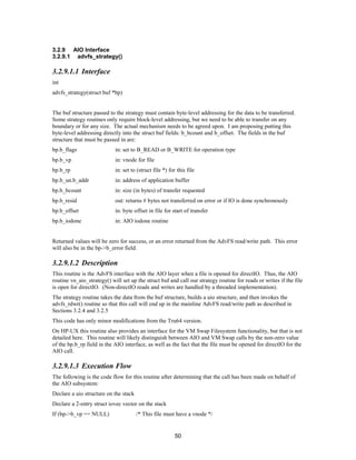 50
3.2.9 AIO Interface
3.2.9.1 advfs_strategy()
3.2.9.1.1 Interface
int
advfs_strategy(struct buf *bp)
The buf structure passed to the strategy must contain byte-level addressing for the data to be transferred.
Some strategy routines only require block-level addressing, but we need to be able to transfer on any
boundary or for any size. The actual mechanism needs to be agreed upon. I am proposing putting this
byte-level addressing directly into the struct buf fields: b_bcount and b_offset. The fields in the buf
structure that must be passed in are:
bp.b_flags in: set to B_READ or B_WRITE for operation type
bp.b_vp in: vnode for file
bp.b_rp in: set to (struct file *) for this file
bp.b_un.b_addr in: address of application buffer
bp.b_bcount in: size (in bytes) of transfer requested
bp.b_resid out: returns # bytes not transferred on error or if IO is done synchronously
bp.b_offset in: byte offset in file for start of transfer
bp.b_iodone in: AIO iodone routine
Returned values will be zero for success, or an error returned from the AdvFS read/write path. This error
will also be in the bp->b_error field.
3.2.9.1.2 Description
This routine is the AdvFS interface with the AIO layer when a file is opened for directIO. Thus, the AIO
routine vn_aio_strategy() will set up the struct buf and call our strategy routine for reads or writes if the file
is open for directIO. (Non-directIO reads and writes are handled by a threaded implementation).
The strategy routine takes the data from the buf structure, builds a uio structure, and then invokes the
advfs_rdwr() routine so that this call will end up in the mainline AdvFS read/write path as described in
Sections 3.2.4 and 3.2.5
This code has only minor modifications from the Tru64 version.
On HP-UX this routine also provides an interface for the VM Swap Filesystem functionality, but that is not
detailed here. This routine will likely distinguish between AIO and VM Swap calls by the non-zero value
of the bp.b_rp field in the AIO interface, as well as the fact that the file must be opened for directIO for the
AIO call.
3.2.9.1.3 Execution Flow
The following is the code flow for this routine after determining that the call has been made on behalf of
the AIO subsystem:
Declare a uio structure on the stack
Declare a 2-entry struct iovec vector on the stack
If (bp->b_vp == NULL) /* This file must have a vnode */
 