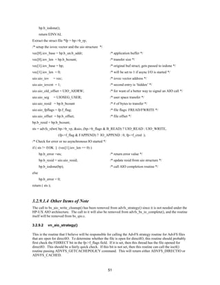 51
bp.b_iodone();
return EINVAL
Extract the struct file *fp = bp->b_rp;
/* setup the iovec vector and the uio structure */
vec[0].iov_base = bp.b_un.b_addr; /* application buffer */
vec[0].iov_len = bp.b_bcount; /* transfer size */
vec[1].iov_base = bp; /* original buf struct; gets passed to iodone */
vec[1].iov_len = 0; /* will be set to 1 if async I/O is started */
uio.uio_iov = vec; /* iovec vector address */
uio.uio_iovcnt = 1; /* second entry is ‘hidden’ */
uio.uio_old_offset = UIO_AIORW; /* for want of a better way to signal an AIO call */
uio.uio_seg = UIOSEG_USER; /* user space transfer */
uio.uio_resid = bp.b_bcount /* # of bytes to transfer */
uio.uio_fpflags = fp.f_flag; /* file flags: FREAD/FWRITE */
uio.uio_offset = bp.b_offset; /* file offset */
bp.b_resid = bp.b_bcount;
sts = advfs_rdwr( bp->b_vp, &uio, (bp->b_flags & B_READ) ? UIO_READ : UIO_WRITE,
(fp->f_flag & FAPPEND) ? IO_APPEND : 0, fp->f_cred );
/* Check for error or no asynchronous IO started */
if ( sts != EOK || (vec[1].iov_len == 0) )
bp.b_error =sts; /* return error value */
bp.b_resid = uio.uio_resid; /* update resid from uio structure */
bp.b_iodone(bp); /* call AIO completion routine */
else
bp.b_error = 0;
return ( sts );
3.2.9.1.4 Other Items of Note
The call to bs_aio_write_cleanup() has been removed from advfs_strategy() since it is not needed under the
HP-UX AIO architecture. The call to it will also be removed from advfs_bs_io_complete(), and the routine
itself will be removed from bs_qio.c.
3.2.9.2 vn_aio_strategy()
This is the routine that I believe will be responsible for calling the AdvFS strategy routine for AdvFS files
that are open for directIO. To determine whether the file is open for directIO, this routine should probably
first check the FDIRECT bit in the fp->f_flags field. If it is set, then this thread has the file opened for
directIO. This should be a fairly quick check. If this bit is not set, then this routine can call the ioctl()
routine passing ADVFS_GETCACHEPOLICY command. This will return either ADVFS_DIRECTIO or
ADVFS_CACHED.
 
