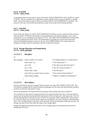 52
3.2.10 fcntl Path
3.2.10.1 advfs_fcntl()
A management decision was made to remove the fcntl(F_GETCACHEPOLICY) call in the HP-UX version
of AdvFS. This was available for an application to query whether a file was open in directIO or cacheIO
mode. This will be replaced with an ioctl() call with the ADVFS_GETCACHEPOLICY command. The
removal of this code from fcntl() has already been made in the current AdvFS porting baselines.
3.2.11 ioctl Path
3.2.11.1 advfs_ioctl()
In the Tru64 code, there is an ioctl(F_SETCACHEPOLICY) call that is used as a private interface between
CFS and AdvFS. On HP-UX, this interface is being replaced by a truly private interface, a new routine
called advfs_cfs_set_cachepolicy() (see Section 3.2.4.1). The fcntl(F_GETCACHEPOLICY) functionality
on Tru64 is being put into advfs_ioctl() This functionality has already been moved into ioctl() in the
current AdvFS porting baselines. However, the use of the VDIRECTIO bit in the vnode needs to be
changed to use bfap->dioCnt to determine if the file is opened for directIO.
3.2.12 Storage Allocation and Snapshotting
3.2.12.1 advfs_getpage()
3.2.12.1.1 Interface
int
advfs_getpage( fcache_vminfo_t *fc_vminfo, /* An opaque pointer to a vm data struct*/
struct vnode * vp, /* The vnode pointer */
off_t *off, /* The offset in the file of the fault */
size_t *size, /* The size in bytes to fault in */
fcache_ftype_t ftype, /* The fault type */
struct advfs_pvt_param *fs_priv_param, /* File system private parameter */
fcache_pflags_t pflags /* Options or modifiers to the function */
)
3.2.12.1.2 Description
The private parameters passed to getpage will now accept a new flag, APP_ADDSTG_NOCACHE. This
will indicate to getpage that the request should not bring pages into the cache, but should allocate storage if
any holes are present in the passed in range.
The private parameters will require that the app_starting_offset and app_total_bytes be filled in.
The calculations for the amount of pages that need to be zeroed will remain the same. This means that the
request may end up allocating storage below the passed in offset and above the total request size. This will
be communicated back to the caller via the *off and *size arguments. NOTE: adjusting the *off will cause
the *size to be larger even if the end of the request was not adjusted. The caller will need to distinguish this.
Since *off is not passed back to the caller via the fault path, the private parameters fields app_stg_start_fob
and app_stg_end_fob will also reflect the range of new storage added.
Getpage will upgrade the passed in file lock to write if storage needs to be allocated (unless the lock is
already taken for write).
 