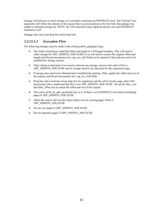53
Getpage will allocate as much storage as it can before returning an ENOSPACE error. The *off and *size
arguments will reflect the amount of the request that was processed up to the first hole that getpage was
unable to allocated storage for. NOTE: the *off could have been adjusted and the size and ENOSPACE
returned as well.
Getpage may seize and drop the extent map lock.
3.2.12.1.3 Execution Flow
The following changes must be made to the existing advfs_getpage() logic:
• The initial calculations round the offset and length to a VM page boundary. This will need to
either change for APP_ADDSTG_NOCACHE or we will need to restore the original offset and
length (and the private params new_stg_xxx_fob fields) to be returned if they did not need to be
modified for storage reasons.
• After calling to determine if we need to allocate any storage, return to the caller if this is
APP_ADDSTG_NOCACHE and no storage needs to be allocated for this requested range.
• If storage does need to be obtained and it modified the starting offset, update the offset and size of
the request, and the private params new_stg_xxx_fob fields.
• Wrap the call to lock the extent map (not for snapshots) and the call to fcache_page_alloc/UFC
processing with a conditional that this is not APP_ADDSTG_NOCACHE. Set up the alloc_size
and alloc_offset size to match the offset and size of the request.
• The call to advfs_bs_add_stg should stay as is. If there is an ENOSPACE error skip invalidating
pages if APP_ADDSTG_NOCACHE.
• Allow the code to fall into the object safety case for zeroing pages if this is
APP_ADDSTG_NOCACHE.
• Do not zero pages if APP_ADDSTG_NOCACHE.
• Do not unprotect pages if APP_ADDSTG_NOCACHE.
 