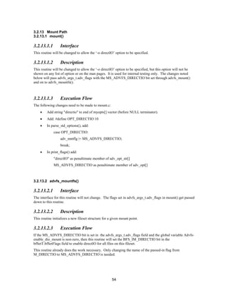 54
3.2.13 Mount Path
3.2.13.1 mount()
3.2.13.1.1 Interface
This routine will be changed to allow the ‘-o directIO’ option to be specified.
3.2.13.1.2 Description
This routine will be changed to allow the ‘-o directIO’ option to be specified, but this option will not be
shown on any list of option or on the man pages. It is used for internal testing only. The changes noted
below will pass advfs_args_t.adv_flags with the MS_ADVFS_DIRECTIO bit set through advfs_mount()
and on to advfs_mountfs().
3.2.13.1.3 Execution Flow
The following changes need to be made to mount.c:
• Add string "directio" to end of myopts[] vector (before NULL terminator).
• Add: #define OPT_DIRECTIO 10
• In parse_std_options(), add:
case OPT_DIRECTIO:
adv_mntflg |= MS_ADVFS_DIRECTIO;
break;
• In print_flags() add:
"directIO" as penultimate member of adv_opt_str[]
MS_ADVFS_DIRECTIO as penultimate member of adv_opt[]
3.2.13.2 advfs_mountfs()
3.2.13.2.1 Interface
The interface for this routine will not change. The flags set in advfs_args_t.adv_flags in mount() get passed
down to this routine.
3.2.13.2.2 Description
This routine initializes a new fileset structure for a given mount point.
3.2.13.2.3 Execution Flow
If the MS_ADVFS_DIRECTIO bit is set in the advfs_args_t.adv_flags field and the global variable Advfs-
enable_dio_mount is non-zero, then this routine will set the BFS_IM_DIRECTIO bit in the
bfSetT.bfSetFlags field to enable directIO for all files on this fileset.
This routine already does the work necessary. Only changing the name of the passed-in flag from
M_DIRECTIO to MS_ADVFS_DIRECTIO is needed.
 