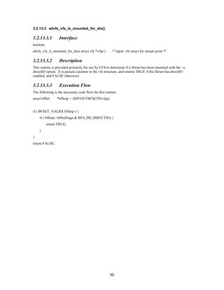 55
3.2.13.3 advfs_vfs_is_mounted_for_dio()
3.2.13.3.1 Interface
boolean
advfs_vfs_is_mounted_for_dio( struct vfs *vfsp ) /* input: vfs struct for mount point */
3.2.13.3.2 Description
This routine is provided primarily for use by CFS to determine if a fileset has been mounted with the –o
directIO option. It is passed a pointer to the vfs structure, and returns TRUE if the fileset has directIO
enabled, and FALSE otherwise:
3.2.13.3.3 Execution Flow
The following is the necessary code flow for this routine:
struct bfSet *bfSetp = ADVGETBFSETP(vfsp);
if ( BFSET_VALID( bfSetp ) {
if ( bfSetp->bfSetFlags & BFS_IM_DIRECTIO) {
return TRUE;
}
}
return FALSE;
 