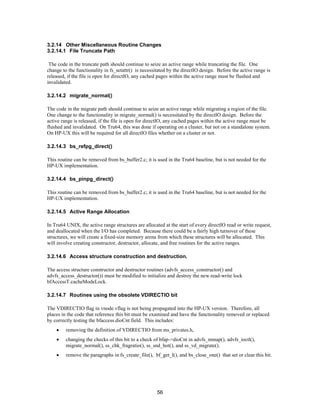 56
3.2.14 Other Miscellaneous Routine Changes
3.2.14.1 File Truncate Path
The code in the truncate path should continue to seize an active range while truncating the file. One
change to the functionality in fs_setattr() is necessitated by the directIO design. Before the active range is
released, if the file is open for directIO, any cached pages within the active range must be flushed and
invalidated.
3.2.14.2 migrate_normal()
The code in the migrate path should continue to seize an active range while migrating a region of the file.
One change to the functionality in migrate_normal() is necessitated by the directIO design. Before the
active range is released, if the file is open for directIO, any cached pages within the active range must be
flushed and invalidated. On Tru64, this was done if operating on a cluster, but not on a standalone system.
On HP-UX this will be required for all directIO files whether on a cluster or not.
3.2.14.3 bs_refpg_direct()
This routine can be removed from bs_buffer2.c; it is used in the Tru64 baseline, but is not needed for the
HP-UX implementation.
3.2.14.4 bs_pinpg_direct()
This routine can be removed from bs_buffer2.c; it is used in the Tru64 baseline, but is not needed for the
HP-UX implementation.
3.2.14.5 Active Range Allocation
In Tru64 UNIX, the active range structures are allocated at the start of every directIO read or write request,
and deallocated when the I/O has completed. Because there could be a fairly high turnover of these
structures, we will create a fixed-size memory arena from which these structures will be allocated. This
will involve creating constructor, destructor, allocate, and free routines for the active ranges.
3.2.14.6 Access structure construction and destruction.
The access structure constructor and destructor routines (advfs_access_constructor() and
advfs_access_destructor()) must be modified to initialize and destroy the new read-write lock
bfAccessT.cacheModeLock.
3.2.14.7 Routines using the obsolete VDIRECTIO bit
The VDIRECTIO flag in vnode.vflag is not being propagated into the HP-UX version. Therefore, all
places in the code that reference this bit must be examined and have the functionality removed or replaced
by correctly testing the bfaccess.dioCnt field. This includes:
• removing the definition of VDIRECTIO from ms_privates.h,
• changing the checks of this bit to a check of bfap->dioCnt in advfs_mmap(), advfs_ioctl(),
migrate_normal(), ss_chk_fragratio(), ss_snd_hot(), and ss_vd_migrate().
• remove the paragraphs in fs_create_file(), bf_get_l(), and bs_close_one() that set or clear this bit.
 