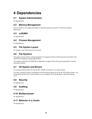 58
4 Dependencies
4.1 System Administration
No dependencies.
4.2 Memory Management
Review of calls to wire application buffer in read/write paths by someone on VM team would be
appreciated.
4.3 ccNUMA
No dependencies.
4.4 Process Management
No dependencies.
4.5 File System Layout
No changes to the AdvFS layout are assumed.
4.6 File Systems
This project assumes that it is being designed to be integrated with the AdvFS code base described in the
AdvFS/UFC Integration Design Specification.
The changes proposed to the FMASK are dependent on approval from the group responsible for the file
descriptor structure.
4.7 I/O System and Drivers
It is assumed that the block size will be DEV_BSIZE (currently 1k) for disk transfers.
The advfs_strategy() routine is dependent on the buf structure being set up by the AIO calling routine. It is
assumed that the yet-to-be-written routine vn_aio_strategy() will set up the data as outlined in Section
3.2.9.
4.8 Security
No dependencies.
4.9 Auditing
No dependencies.
4.10 Multiprocessor
No dependencies.
4.11 Behavior in a cluster
No dependencies.
 