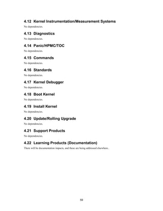 59
4.12 Kernel Instrumentation/Measurement Systems
No dependencies.
4.13 Diagnostics
No dependencies.
4.14 Panic/HPMC/TOC
No dependencies.
4.15 Commands
No dependencies.
4.16 Standards
No dependencies.
4.17 Kernel Debugger
No dependencies.
4.18 Boot Kernel
No dependencies.
4.19 Install Kernel
No dependencies.
4.20 Update/Rolling Upgrade
No dependencies.
4.21 Support Products
No dependencies.
4.22 Learning Products (Documentation)
There will be documentation impacts, and these are being addressed elsewhere..
 