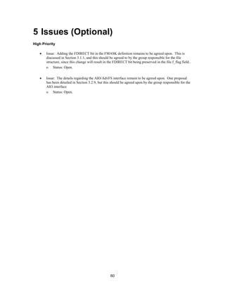 60
5 Issues (Optional)
High Priority
• Issue: Adding the FDIRECT bit in the FMASK definition remains to be agreed upon. This is
discussed in Section 3.1.1, and this should be agreed to by the group responsible for the file
structure, since this change will result in the FDIRECT bit being preserved in the file.f_flag field..
o Status: Open.
• Issue: The details regarding the AIO/AdvFS interface remain to be agreed upon. One proposal
has been detailed in Section 3.2.9, but this should be agreed upon by the group responsible for the
AIO interface
o Status: Open.
 