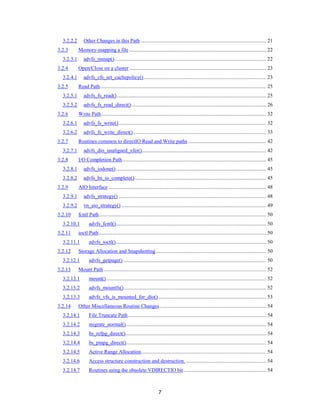 7
3.2.2.2 Other Changes in this Path ............................................................................................... 21
3.2.3 Memory-mapping a file ........................................................................................................ 22
3.2.3.1 advfs_mmap()................................................................................................................... 22
3.2.4 Open/Close on a cluster........................................................................................................ 23
3.2.4.1 advfs_cfs_set_cachepolicy()............................................................................................. 23
3.2.5 Read Path.............................................................................................................................. 25
3.2.5.1 advfs_fs_read() ................................................................................................................. 25
3.2.5.2 advfs_fs_read_direct()...................................................................................................... 26
3.2.6 Write Path............................................................................................................................. 32
3.2.6.1 advfs_fs_write()................................................................................................................ 32
3.2.6.2 advfs_fs_write_direct()..................................................................................................... 33
3.2.7 Routines common to directIO Read and Write paths ........................................................... 42
3.2.7.1 advfs_dio_unaligned_xfer().............................................................................................. 42
3.2.8 I/O Completion Path............................................................................................................. 45
3.2.8.1 advfs_iodone().................................................................................................................. 45
3.2.8.2 advfs_bs_io_complete().................................................................................................... 45
3.2.9 AIO Interface........................................................................................................................ 48
3.2.9.1 advfs_strategy() ................................................................................................................ 48
3.2.9.2 vn_aio_strategy().............................................................................................................. 49
3.2.10 fcntl Path............................................................................................................................... 50
3.2.10.1 advfs_fcntl().................................................................................................................. 50
3.2.11 ioctl Path............................................................................................................................... 50
3.2.11.1 advfs_ioctl().................................................................................................................. 50
3.2.12 Storage Allocation and Snapshotting.................................................................................... 50
3.2.12.1 advfs_getpage() ............................................................................................................ 50
3.2.13 Mount Path ........................................................................................................................... 52
3.2.13.1 mount() ......................................................................................................................... 52
3.2.13.2 advfs_mountfs()............................................................................................................ 52
3.2.13.3 advfs_vfs_is_mounted_for_dio().................................................................................. 53
3.2.14 Other Miscellaneous Routine Changes................................................................................. 54
3.2.14.1 File Truncate Path......................................................................................................... 54
3.2.14.2 migrate_normal().......................................................................................................... 54
3.2.14.3 bs_refpg_direct()........................................................................................................... 54
3.2.14.4 bs_pinpg_direct().......................................................................................................... 54
3.2.14.5 Active Range Allocation............................................................................................... 54
3.2.14.6 Access structure construction and destruction.............................................................. 54
3.2.14.7 Routines using the obsolete VDIRECTIO bit............................................................... 54
 