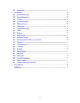 8
3.3 Script Design ................................................................................................................................ 55
4 Dependencies........................................................................................................................................ 56
4.1 System Administration ................................................................................................................. 56
4.2 Memory Management................................................................................................................... 56
4.3 ccNUMA ...................................................................................................................................... 56
4.4 Process Management .................................................................................................................... 56
4.5 File System Layout....................................................................................................................... 56
4.6 File Systems.................................................................................................................................. 56
4.7 I/O System and Drivers ................................................................................................................ 56
4.8 Security......................................................................................................................................... 56
4.9 Auditing........................................................................................................................................ 56
4.10 Multiprocessor.............................................................................................................................. 56
4.11 Behavior in a cluster..................................................................................................................... 56
4.12 Kernel Instrumentation/Measurement Systems ............................................................................ 57
4.13 Diagnostics ................................................................................................................................... 57
4.14 Panic/HPMC/TOC........................................................................................................................ 57
4.15 Commands.................................................................................................................................... 57
4.16 Standards ...................................................................................................................................... 57
4.17 Kernel Debugger........................................................................................................................... 57
4.18 Boot Kernel .................................................................................................................................. 57
4.19 Install Kernel ................................................................................................................................ 57
4.20 Update/Rolling Upgrade............................................................................................................... 57
4.21 Support Products........................................................................................................................... 57
4.22 Learning Products (Documentation)............................................................................................. 57
5 Issues (Optional)................................................................................................................................... 58
High Priority......................................................................................................................................... 58
 