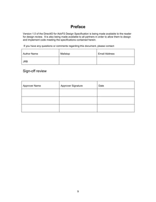 9
Preface
Version 1.0 of the DirectIO for AdvFS Design Specification is being made available to the reader
for design review. It is also being made available to all partners in order to allow them to design
and implement code meeting the specifications contained herein.
If you have any questions or comments regarding this document, please contact:
Author Name Mailstop Email Address
JRB
Sign-off review
Approver Name Approver Signature Date
 
