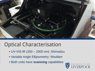 Optical Characterisation 
● UV-VIS-IR (250 – 2000 nm): Shimadzu 
● Variable Angle Ellipsometry: Woollam 
● Both units have scanning capabilities 
 