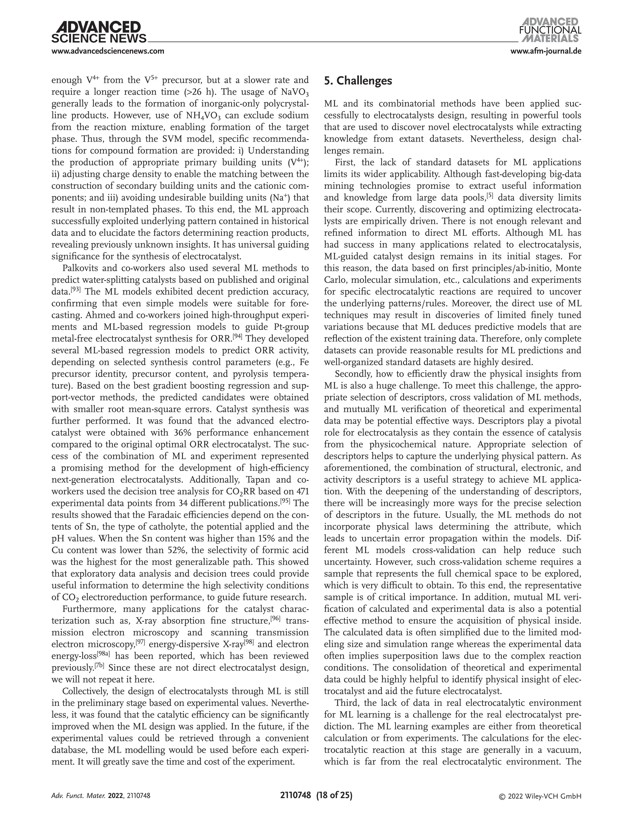 www.afm-journal.de
www.advancedsciencenews.com
2110748 (18 of 25) © 2022 Wiley-VCH GmbH
enough V4+ from the V5+ precursor, but at a slower rate and
require a longer reaction time (>26 h). The usage of NaVO3
generally leads to the formation of inorganic-only polycrystal-
line products. However, use of NH4VO3 can exclude sodium
from the reaction mixture, enabling formation of the target
phase. Thus, through the SVM model, specific recommenda-
tions for compound formation are provided: i) Understanding
the production of appropriate primary building units (V4+);
ii) adjusting charge density to enable the matching between the
construction of secondary building units and the cationic com-
ponents; and iii) avoiding undesirable building units (Na+) that
result in non-templated phases. To this end, the ML approach
successfully exploited underlying pattern contained in historical
data and to elucidate the factors determining reaction products,
revealing previously unknown insights. It has universal guiding
significance for the synthesis of electrocatalyst.
Palkovits and co-workers also used several ML methods to
predict water-splitting catalysts based on published and original
data.[93] The ML models exhibited decent prediction accuracy,
confirming that even simple models were suitable for fore-
casting. Ahmed and co-workers joined high-throughput experi-
ments and ML-based regression models to guide Pt-group
metal-free electrocatalyst synthesis for ORR.[94] They developed
several ML-based regression models to predict ORR activity,
depending on selected synthesis control parameters (e.g., Fe
precursor identity, precursor content, and pyrolysis tempera-
ture). Based on the best gradient boosting regression and sup-
port-vector methods, the predicted candidates were obtained
with smaller root mean-square errors. Catalyst synthesis was
further performed. It was found that the advanced electro-
catalyst were obtained with 36% performance enhancement
compared to the original optimal ORR electrocatalyst. The suc-
cess of the combination of ML and experiment represented
a promising method for the development of high-efficiency
next-generation electrocatalysts. Additionally, Tapan and co-
workers used the decision tree analysis for CO2RR based on 471
experimental data points from 34 different publications.[95] The
results showed that the Faradaic efficiencies depend on the con-
tents of Sn, the type of catholyte, the potential applied and the
pH values. When the Sn content was higher than 15% and the
Cu content was lower than 52%, the selectivity of formic acid
was the highest for the most generalizable path. This showed
that exploratory data analysis and decision trees could provide
useful information to determine the high selectivity conditions
of CO2 electroreduction performance, to guide future research.
Furthermore, many applications for the catalyst charac-
terization such as, X-ray absorption fine structure,[96]
trans-
mission electron microscopy and scanning transmission
electron microscopy,[97]
energy-dispersive X-ray[98]
and electron
energy-loss[98a]
has been reported, which has been reviewed
previously.[7b]
Since these are not direct electrocatalyst design,
we will not repeat it here.
Collectively, the design of electrocatalysts through ML is still
in the preliminary stage based on experimental values. Neverthe-
less, it was found that the catalytic efficiency can be significantly
improved when the ML design was applied. In the future, if the
experimental values could be retrieved through a convenient
database, the ML modelling would be used before each experi-
ment. It will greatly save the time and cost of the experiment.
5. Challenges
ML and its combinatorial methods have been applied suc-
cessfully to electrocatalysts design, resulting in powerful tools
that are used to discover novel electrocatalysts while extracting
knowledge from extant datasets. Nevertheless, design chal-
lenges remain.
First, the lack of standard datasets for ML applications
limits its wider applicability. Although fast-developing big-data
mining technologies promise to extract useful information
and knowledge from large data pools,[5] data diversity limits
their scope. Currently, discovering and optimizing electrocata-
lysts are empirically driven. There is not enough relevant and
refined information to direct ML efforts. Although ML has
had success in many applications related to electrocatalysis,
ML-guided catalyst design remains in its initial stages. For
this reason, the data based on first principles/ab-initio, Monte
Carlo, molecular simulation, etc., calculations and experiments
for specific electrocatalytic reactions are required to uncover
the underlying patterns/rules. Moreover, the direct use of ML
techniques may result in discoveries of limited finely tuned
variations because that ML deduces predictive models that are
reflection of the existent training data. Therefore, only complete
datasets can provide reasonable results for ML predictions and
well-organized standard datasets are highly desired.
Secondly, how to efficiently draw the physical insights from
ML is also a huge challenge. To meet this challenge, the appro-
priate selection of descriptors, cross validation of ML methods,
and mutually ML verification of theoretical and experimental
data may be potential effective ways. Descriptors play a pivotal
role for electrocatalysis as they contain the essence of catalysis
from the physicochemical nature. Appropriate selection of
descriptors helps to capture the underlying physical pattern. As
aforementioned, the combination of structural, electronic, and
activity descriptors is a useful strategy to achieve ML applica-
tion. With the deepening of the understanding of descriptors,
there will be increasingly more ways for the precise selection
of descriptors in the future. Usually, the ML methods do not
incorporate physical laws determining the attribute, which
leads to uncertain error propagation within the models. Dif-
ferent ML models cross-validation can help reduce such
uncertainty. However, such cross-validation scheme requires a
sample that represents the full chemical space to be explored,
which is very difficult to obtain. To this end, the representative
sample is of critical importance. In addition, mutual ML veri-
fication of calculated and experimental data is also a potential
effective method to ensure the acquisition of physical inside.
The calculated data is often simplified due to the limited mod-
eling size and simulation range whereas the experimental data
often implies superposition laws due to the complex reaction
conditions. The consolidation of theoretical and experimental
data could be highly helpful to identify physical insight of elec-
trocatalyst and aid the future electrocatalyst.
Third, the lack of data in real electrocatalytic environment
for ML learning is a challenge for the real electrocatalyst pre-
diction. The ML learning examples are either from theoretical
calculation or from experiments. The calculations for the elec-
trocatalytic reaction at this stage are generally in a vacuum,
which is far from the real electrocatalytic environment. The
Adv. Funct. Mater. 2022, 2110748
 