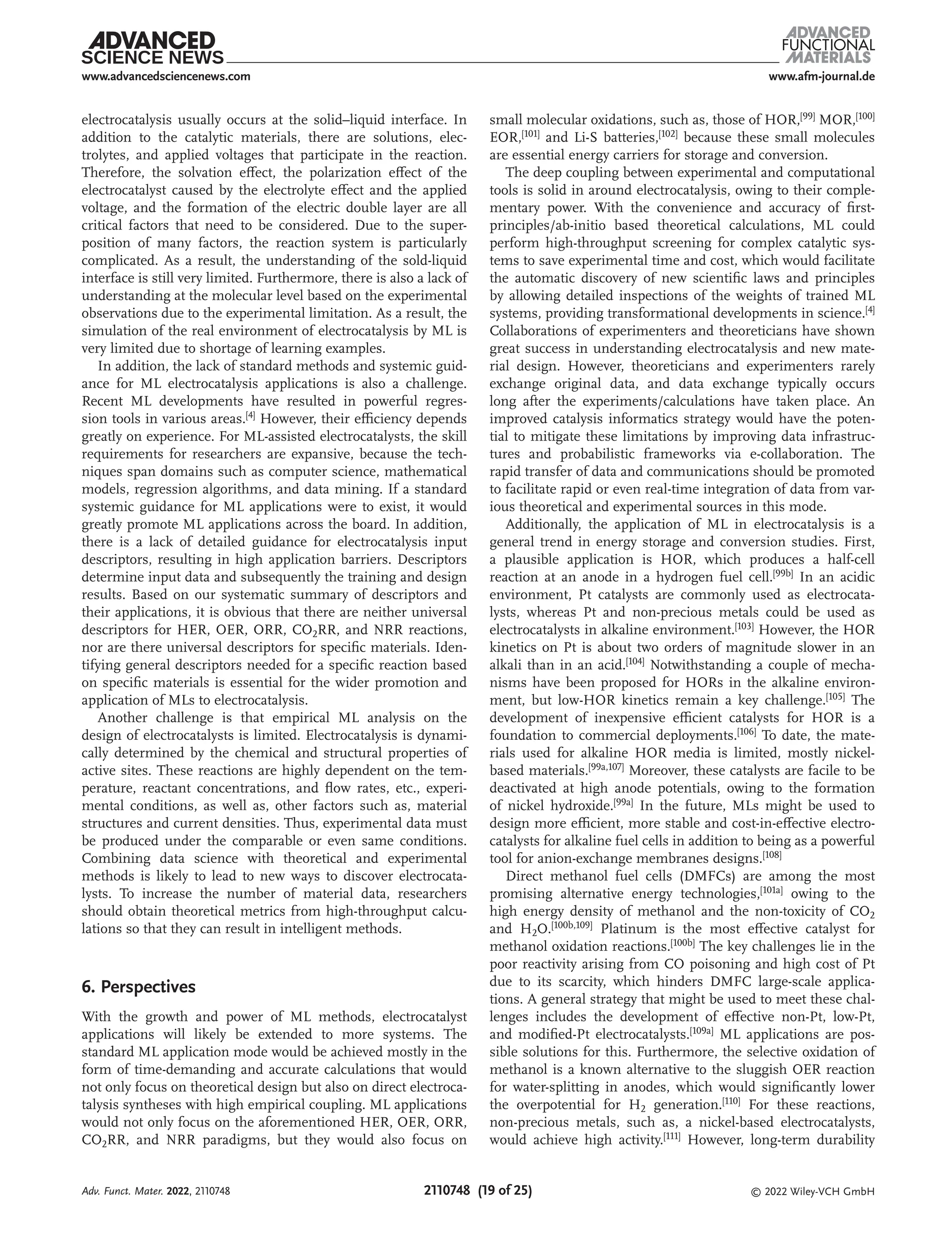 www.afm-journal.de
www.advancedsciencenews.com
2110748 (19 of 25) © 2022 Wiley-VCH GmbH
electrocatalysis usually occurs at the solid–liquid interface. In
addition to the catalytic materials, there are solutions, elec-
trolytes, and applied voltages that participate in the reaction.
Therefore, the solvation effect, the polarization effect of the
electrocatalyst caused by the electrolyte effect and the applied
voltage, and the formation of the electric double layer are all
critical factors that need to be considered. Due to the super-
position of many factors, the reaction system is particularly
complicated. As a result, the understanding of the sold-liquid
interface is still very limited. Furthermore, there is also a lack of
understanding at the molecular level based on the experimental
observations due to the experimental limitation. As a result, the
simulation of the real environment of electrocatalysis by ML is
very limited due to shortage of learning examples.
In addition, the lack of standard methods and systemic guid-
ance for ML electrocatalysis applications is also a challenge.
Recent ML developments have resulted in powerful regres-
sion tools in various areas.[4] However, their efficiency depends
greatly on experience. For ML-assisted electrocatalysts, the skill
requirements for researchers are expansive, because the tech-
niques span domains such as computer science, mathematical
models, regression algorithms, and data mining. If a standard
systemic guidance for ML applications were to exist, it would
greatly promote ML applications across the board. In addition,
there is a lack of detailed guidance for electrocatalysis input
descriptors, resulting in high application barriers. Descriptors
determine input data and subsequently the training and design
results. Based on our systematic summary of descriptors and
their applications, it is obvious that there are neither universal
descriptors for HER, OER, ORR, CO2RR, and NRR reactions,
nor are there universal descriptors for specific materials. Iden-
tifying general descriptors needed for a specific reaction based
on specific materials is essential for the wider promotion and
application of MLs to electrocatalysis.
Another challenge is that empirical ML analysis on the
design of electrocatalysts is limited. Electrocatalysis is dynami-
cally determined by the chemical and structural properties of
active sites. These reactions are highly dependent on the tem-
perature, reactant concentrations, and flow rates, etc., experi-
mental conditions, as well as, other factors such as, material
structures and current densities. Thus, experimental data must
be produced under the comparable or even same conditions.
Combining data science with theoretical and experimental
methods is likely to lead to new ways to discover electrocata-
lysts. To increase the number of material data, researchers
should obtain theoretical metrics from high-throughput calcu-
lations so that they can result in intelligent methods.
6. Perspectives
With the growth and power of ML methods, electrocatalyst
applications will likely be extended to more systems. The
standard ML application mode would be achieved mostly in the
form of time-demanding and accurate calculations that would
not only focus on theoretical design but also on direct electroca-
talysis syntheses with high empirical coupling. ML applications
would not only focus on the aforementioned HER, OER, ORR,
CO2RR, and NRR paradigms, but they would also focus on
small molecular oxidations, such as, those of HOR,[99] MOR,[100]
EOR,[101] and Li-S batteries,[102] because these small molecules
are essential energy carriers for storage and conversion.
The deep coupling between experimental and computational
tools is solid in around electrocatalysis, owing to their comple-
mentary power. With the convenience and accuracy of first-
principles/ab-initio based theoretical calculations, ML could
perform high-throughput screening for complex catalytic sys-
tems to save experimental time and cost, which would facilitate
the automatic discovery of new scientific laws and principles
by allowing detailed inspections of the weights of trained ML
systems, providing transformational developments in science.[4]
Collaborations of experimenters and theoreticians have shown
great success in understanding electrocatalysis and new mate-
rial design. However, theoreticians and experimenters rarely
exchange original data, and data exchange typically occurs
long after the experiments/calculations have taken place. An
improved catalysis informatics strategy would have the poten-
tial to mitigate these limitations by improving data infrastruc-
tures and probabilistic frameworks via e-collaboration. The
rapid transfer of data and communications should be promoted
to facilitate rapid or even real-time integration of data from var-
ious theoretical and experimental sources in this mode.
Additionally, the application of ML in electrocatalysis is a
general trend in energy storage and conversion studies. First,
a plausible application is HOR, which produces a half-cell
reaction at an anode in a hydrogen fuel cell.[99b] In an acidic
environment, Pt catalysts are commonly used as electrocata-
lysts, whereas Pt and non-precious metals could be used as
electrocatalysts in alkaline environment.[103] However, the HOR
kinetics on Pt is about two orders of magnitude slower in an
alkali than in an acid.[104] Notwithstanding a couple of mecha-
nisms have been proposed for HORs in the alkaline environ-
ment, but low-HOR kinetics remain a key challenge.[105] The
development of inexpensive efficient catalysts for HOR is a
foundation to commercial deployments.[106] To date, the mate-
rials used for alkaline HOR media is limited, mostly nickel-
based materials.[99a,107] Moreover, these catalysts are facile to be
deactivated at high anode potentials, owing to the formation
of nickel hydroxide.[99a] In the future, MLs might be used to
design more efficient, more stable and cost-in-effective electro-
catalysts for alkaline fuel cells in addition to being as a powerful
tool for anion-exchange membranes designs.[108]
Direct methanol fuel cells (DMFCs) are among the most
promising alternative energy technologies,[101a]
owing to the
high energy density of methanol and the non-toxicity of CO2
and H2O.[100b,109]
Platinum is the most effective catalyst for
methanol oxidation reactions.[100b]
The key challenges lie in the
poor reactivity arising from CO poisoning and high cost of Pt
due to its scarcity, which hinders DMFC large-scale applica-
tions. A general strategy that might be used to meet these chal-
lenges includes the development of effective non-Pt, low-Pt,
and modified-Pt electrocatalysts.[109a]
ML applications are pos-
sible solutions for this. Furthermore, the selective oxidation of
methanol is a known alternative to the sluggish OER reaction
for water-splitting in anodes, which would significantly lower
the overpotential for H2 generation.[110]
For these reactions,
non-precious metals, such as, a nickel-based electrocatalysts,
would achieve high activity.[111]
However, long-term durability
Adv. Funct. Mater. 2022, 2110748
 