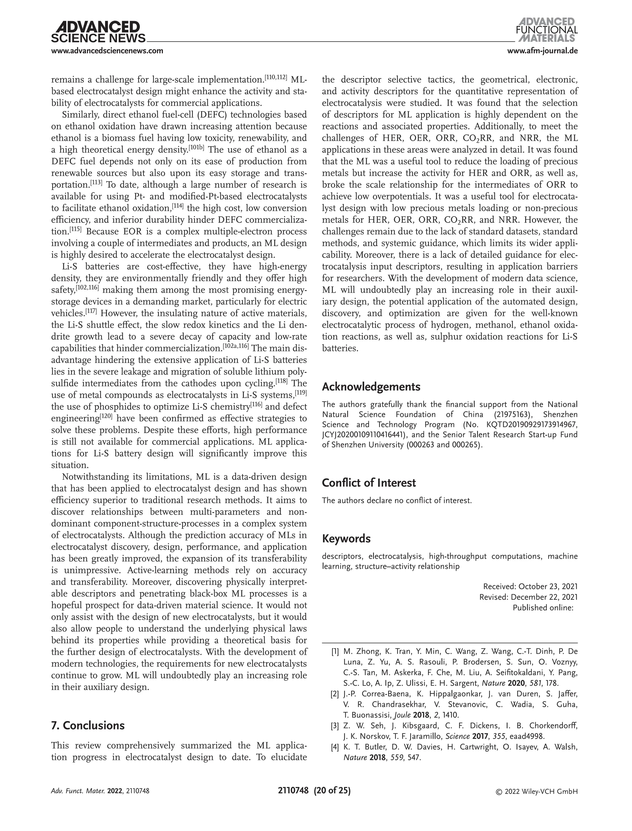 www.afm-journal.de
www.advancedsciencenews.com
2110748 (20 of 25) © 2022 Wiley-VCH GmbH
remains a challenge for large-scale implementation.[110,112] ML-
based electrocatalyst design might enhance the activity and sta-
bility of electrocatalysts for commercial applications.
Similarly, direct ethanol fuel-cell (DEFC) technologies based
on ethanol oxidation have drawn increasing attention because
ethanol is a biomass fuel having low toxicity, renewability, and
a high theoretical energy density.[101b] The use of ethanol as a
DEFC fuel depends not only on its ease of production from
renewable sources but also upon its easy storage and trans-
portation.[113] To date, although a large number of research is
available for using Pt- and modified-Pt-based electrocatalysts
to facilitate ethanol oxidation,[114] the high cost, low conversion
efficiency, and inferior durability hinder DEFC commercializa-
tion.[115] Because EOR is a complex multiple-electron process
involving a couple of intermediates and products, an ML design
is highly desired to accelerate the electrocatalyst design.
Li-S batteries are cost-effective, they have high-energy
density, they are environmentally friendly and they offer high
safety,[102,116] making them among the most promising energy-
storage devices in a demanding market, particularly for electric
vehicles.[117] However, the insulating nature of active materials,
the Li-S shuttle effect, the slow redox kinetics and the Li den-
drite growth lead to a severe decay of capacity and low-rate
capabilities that hinder commercialization.[102a,116] The main dis-
advantage hindering the extensive application of Li-S batteries
lies in the severe leakage and migration of soluble lithium poly-
sulfide intermediates from the cathodes upon cycling.[118] The
use of metal compounds as electrocatalysts in Li-S systems,[119]
the use of phosphides to optimize Li-S chemistry[116] and defect
engineering[120] have been confirmed as effective strategies to
solve these problems. Despite these efforts, high performance
is still not available for commercial applications. ML applica-
tions for Li-S battery design will significantly improve this
situation.
Notwithstanding its limitations, ML is a data-driven design
that has been applied to electrocatalyst design and has shown
efficiency superior to traditional research methods. It aims to
discover relationships between multi-parameters and non-
dominant component-structure-processes in a complex system
of electrocatalysts. Although the prediction accuracy of MLs in
electrocatalyst discovery, design, performance, and application
has been greatly improved, the expansion of its transferability
is unimpressive. Active-learning methods rely on accuracy
and transferability. Moreover, discovering physically interpret-
able descriptors and penetrating black-box ML processes is a
hopeful prospect for data-driven material science. It would not
only assist with the design of new electrocatalysts, but it would
also allow people to understand the underlying physical laws
behind its properties while providing a theoretical basis for
the further design of electrocatalysts. With the development of
modern technologies, the requirements for new electrocatalysts
continue to grow. ML will undoubtedly play an increasing role
in their auxiliary design.
7. Conclusions
This review comprehensively summarized the ML applica-
tion progress in electrocatalyst design to date. To elucidate
the descriptor selective tactics, the geometrical, electronic,
and activity descriptors for the quantitative representation of
electrocatalysis were studied. It was found that the selection
of descriptors for ML application is highly dependent on the
reactions and associated properties. Additionally, to meet the
challenges of HER, OER, ORR, CO2RR, and NRR, the ML
applications in these areas were analyzed in detail. It was found
that the ML was a useful tool to reduce the loading of precious
metals but increase the activity for HER and ORR, as well as,
broke the scale relationship for the intermediates of ORR to
achieve low overpotentials. It was a useful tool for electrocata-
lyst design with low precious metals loading or non-precious
metals for HER, OER, ORR, CO2RR, and NRR. However, the
challenges remain due to the lack of standard datasets, standard
methods, and systemic guidance, which limits its wider appli-
cability. Moreover, there is a lack of detailed guidance for elec-
trocatalysis input descriptors, resulting in application barriers
for researchers. With the development of modern data science,
ML will undoubtedly play an increasing role in their auxil-
iary design, the potential application of the automated design,
discovery, and optimization are given for the well-known
electrocatalytic process of hydrogen, methanol, ethanol oxida-
tion reactions, as well as, sulphur oxidation reactions for Li-S
batteries.
Acknowledgements
The authors gratefully thank the financial support from the National
Natural Science Foundation of China (21975163), Shenzhen
Science and Technology Program (No. KQTD20190929173914967,
JCYJ20200109110416441), and the Senior Talent Research Start-up Fund
of Shenzhen University (000263 and 000265).
Conflict of Interest
The authors declare no conflict of interest.
Keywords
descriptors, electrocatalysis, high-throughput computations, machine
learning, structure–activity relationship
Received: October 23, 2021
Revised: December 22, 2021
Published online:
[1] M. Zhong, K. Tran, Y. Min, C. Wang, Z. Wang, C.-T. Dinh, P. De
Luna, Z. Yu, A. S. Rasouli, P. Brodersen, S. Sun, O. Voznyy,
C.-S. Tan, M. Askerka, F. Che, M. Liu, A. Seifitokaldani, Y. Pang,
S.-C. Lo, A. Ip, Z. Ulissi, E. H. Sargent, Nature 2020, 581, 178.
[2] J.-P. Correa-Baena, K. Hippalgaonkar, J. van Duren, S. Jaffer,
V. R. Chandrasekhar, V. Stevanovic, C. Wadia, S. Guha,
T. Buonassisi, Joule 2018, 2, 1410.
[3] Z. W. Seh, J. Kibsgaard, C. F. Dickens, I. B. Chorkendorff,
J. K. Norskov, T. F. Jaramillo, Science 2017, 355, eaad4998.
[4] K. T. Butler, D. W. Davies, H. Cartwright, O. Isayev, A. Walsh,
Nature 2018, 559, 547.
Adv. Funct. Mater. 2022, 2110748
 