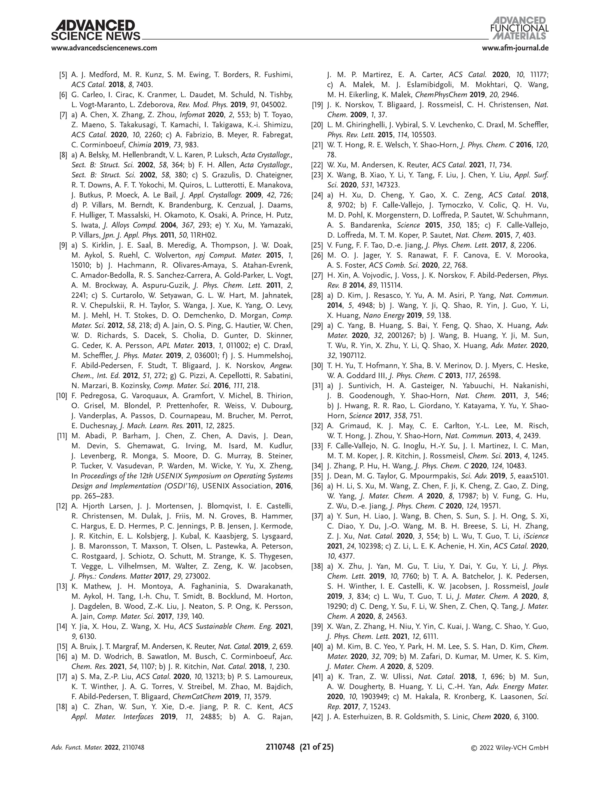 www.afm-journal.de
www.advancedsciencenews.com
2110748 (21 of 25) © 2022 Wiley-VCH GmbH
[5] A. J. Medford, M. R. Kunz, S. M. Ewing, T. Borders, R. Fushimi,
ACS Catal. 2018, 8, 7403.
[6] G. Carleo, I. Cirac, K. Cranmer, L. Daudet, M. Schuld, N. Tishby,
L. Vogt-Maranto, L. Zdeborova, Rev. Mod. Phys. 2019, 91, 045002.
[7] a) A. Chen, X. Zhang, Z. Zhou, Infomat 2020, 2, 553; b) T. Toyao,
Z. Maeno, S. Takakusagi, T. Kamachi, I. Takigawa, K.-i. Shimizu,
ACS Catal. 2020, 10, 2260; c) A. Fabrizio, B. Meyer, R. Fabregat,
C. Corminboeuf, Chimia 2019, 73, 983.
[8] a) A. Belsky, M. Hellenbrandt, V. L. Karen, P. Luksch, Acta Crystallogr.,
Sect. B: Struct. Sci. 2002, 58, 364; b) F. H. Allen, Acta Crystallogr.,
Sect. B: Struct. Sci. 2002, 58, 380; c) S. Grazulis, D. Chateigner,
R. T. Downs, A. F. T. Yokochi, M. Quiros, L. Lutterotti, E. Manakova,
J. Butkus, P. Moeck, A. Le Bail, J. Appl. Crystallogr. 2009, 42, 726;
d) P. Villars, M. Berndt, K. Brandenburg, K. Cenzual, J. Daams,
F. Hulliger, T. Massalski, H. Okamoto, K. Osaki, A. Prince, H. Putz,
S. Iwata, J. Alloys Compd. 2004, 367, 293; e) Y. Xu, M. Yamazaki,
P. Villars, Jpn. J. Appl. Phys. 2011, 50, 11RH02.
[9] a) S. Kirklin, J. E. Saal, B. Meredig, A. Thompson, J. W. Doak,
M. Aykol, S. Ruehl, C. Wolverton, npj Comput. Mater. 2015, 1,
15010; b) J. Hachmann, R. Olivares-Amaya, S. Atahan-Evrenk,
C. Amador-Bedolla, R. S. Sanchez-Carrera, A. Gold-Parker, L. Vogt,
A. M. Brockway, A. Aspuru-Guzik, J. Phys. Chem. Lett. 2011, 2,
2241; c) S. Curtarolo, W. Setyawan, G. L. W. Hart, M. Jahnatek,
R. V. Chepulskii, R. H. Taylor, S. Wanga, J. Xue, K. Yang, O. Levy,
M. J. Mehl, H. T. Stokes, D. O. Demchenko, D. Morgan, Comp.
Mater. Sci. 2012, 58, 218; d) A. Jain, O. S. Ping, G. Hautier, W. Chen,
W. D. Richards, S. Dacek, S. Cholia, D. Gunter, D. Skinner,
G. Ceder, K. A. Persson, APL Mater. 2013, 1, 011002; e) C. Draxl,
M. Scheffler, J. Phys. Mater. 2019, 2, 036001; f) J. S. Hummelshoj,
F. Abild-Pedersen, F. Studt, T. Bligaard, J. K. Norskov, Angew.
Chem., Int. Ed. 2012, 51, 272; g) G. Pizzi, A. Cepellotti, R. Sabatini,
N. Marzari, B. Kozinsky, Comp. Mater. Sci. 2016, 111, 218.
[10] F. Pedregosa, G. Varoquaux, A. Gramfort, V. Michel, B. Thirion,
O. Grisel, M. Blondel, P. Prettenhofer, R. Weiss, V. Dubourg,
J. Vanderplas, A. Passos, D. Cournapeau, M. Brucher, M. Perrot,
E. Duchesnay, J. Mach. Learn. Res. 2011, 12, 2825.
[11] M. Abadi, P. Barham, J. Chen, Z. Chen, A. Davis, J. Dean,
M. Devin, S. Ghemawat, G. Irving, M. Isard, M. Kudlur,
J. Levenberg, R. Monga, S. Moore, D. G. Murray, B. Steiner,
P. Tucker, V. Vasudevan, P. Warden, M. Wicke, Y. Yu, X. Zheng,
In Proceedings of the 12th USENIX Symposium on Operating ­
Systems
Design and Implementation (OSDI’16), USENIX Association, 2016,
pp. 265–283.
[12] A. Hjorth Larsen, J. J. Mortensen, J. Blomqvist, I. E. Castelli,
R. Christensen, M. Dulak, J. Friis, M. N. Groves, B. Hammer,
C. Hargus, E. D. Hermes, P. C. Jennings, P. B. Jensen, J. Kermode,
J. R. Kitchin, E. L. Kolsbjerg, J. Kubal, K. Kaasbjerg, S. Lysgaard,
J. B. Maronsson, T. Maxson, T. Olsen, L. Pastewka, A. Peterson,
C. Rostgaard, J. Schiotz, O. Schutt, M. Strange, K. S. Thygesen,
T. Vegge, L. Vilhelmsen, M. Walter, Z. Zeng, K. W. Jacobsen,
J. Phys.: Condens. Matter 2017, 29, 273002.
[13] K. Mathew, J. H. Montoya, A. Faghaninia, S. Dwarakanath,
M. Aykol, H. Tang, I.-h. Chu, T. Smidt, B. Bocklund, M. Horton,
J. Dagdelen, B. Wood, Z.-K. Liu, J. Neaton, S. P. Ong, K. Persson,
A. Jain, Comp. Mater. Sci. 2017, 139, 140.
[14] Y. Jia, X. Hou, Z. Wang, X. Hu, ACS Sustainable Chem. Eng. 2021,
9, 6130.
[15] A. Bruix, J. T. Margraf, M. Andersen, K. Reuter, Nat. Catal. 2019, 2, 659.
[16] a) M. D. Wodrich, B. Sawatlon, M. Busch, C. Corminboeuf, Acc.
Chem. Res. 2021, 54, 1107; b) J. R. Kitchin, Nat. Catal. 2018, 1, 230.
[17] a) S. Ma, Z.-P. Liu, ACS Catal. 2020, 10, 13213; b) P. S. Lamoureux,
K. T. Winther, J. A. G. Torres, V. Streibel, M. Zhao, M. Bajdich,
F. Abild-Pedersen, T. Bligaard, ChemCatChem 2019, 11, 3579.
[18] a) C. Zhan, W. Sun, Y. Xie, D.-e. Jiang, P. R. C. Kent, ACS
Appl. Mater. Interfaces 2019, 11, 24885; b) A. G. Rajan,
J. M. P. Martirez, E. A. Carter, ACS Catal. 2020, 10, 11177;
c) A. Malek, M. J. Eslamibidgoli, M. Mokhtari, Q. Wang,
M. H. Eikerling, K. Malek, ChemPhysChem 2019, 20, 2946.
[19] J. K. Norskov, T. Bligaard, J. Rossmeisl, C. H. Christensen, Nat.
Chem. 2009, 1, 37.
[20] L. M. Ghiringhelli, J. Vybiral, S. V. Levchenko, C. Draxl, M. Scheffler,
Phys. Rev. Lett. 2015, 114, 105503.
[21] W. T. Hong, R. E. Welsch, Y. Shao-Horn, J. Phys. Chem. C 2016, 120,
78.
[22] W. Xu, M. Andersen, K. Reuter, ACS Catal. 2021, 11, 734.
[23] X. Wang, B. Xiao, Y. Li, Y. Tang, F. Liu, J. Chen, Y. Liu, Appl. Surf.
Sci. 2020, 531, 147323.
[24] a) H. Xu, D. Cheng, Y. Gao, X. C. Zeng, ACS Catal. 2018,
8, 9702; b) F. Calle-Vallejo, J. Tymoczko, V. Colic, Q. H. Vu,
M. D. Pohl, K. Morgenstern, D. Loffreda, P. Sautet, W. Schuhmann,
A. S. Bandarenka, Science 2015, 350, 185; c) F. Calle-Vallejo,
D. Loffreda, M. T. M. Koper, P. Sautet, Nat. Chem. 2015, 7, 403.
[25] V. Fung, F. F. Tao, D.-e. Jiang, J. Phys. Chem. Lett. 2017, 8, 2206.
[26] M. O. J. Jager, Y. S. Ranawat, F. F. Canova, E. V. Morooka,
A. S. Foster, ACS Comb. Sci. 2020, 22, 768.
[27] H. Xin, A. Vojvodic, J. Voss, J. K. Norskov, F. Abild-Pedersen, Phys.
Rev. B 2014, 89, 115114.
[28] a) D. Kim, J. Resasco, Y. Yu, A. M. Asiri, P. Yang, Nat. Commun.
2014, 5, 4948; b) J. Wang, Y. Ji, Q. Shao, R. Yin, J. Guo, Y. Li,
X. Huang, Nano Energy 2019, 59, 138.
[29] a) C. Yang, B. Huang, S. Bai, Y. Feng, Q. Shao, X. Huang, Adv.
Mater. 2020, 32, 2001267; b) J. Wang, B. Huang, Y. Ji, M. Sun,
T. Wu, R. Yin, X. Zhu, Y. Li, Q. Shao, X. Huang, Adv. Mater. 2020,
32, 1907112.
[30] T. H. Yu, T. Hofmann, Y. Sha, B. V. Merinov, D. J. Myers, C. Heske,
W. A. Goddard III, J. Phys. Chem. C 2013, 117, 26598.
[31] a) J. Suntivich, H. A. Gasteiger, N. Yabuuchi, H. Nakanishi,
J. B. Goodenough, Y. Shao-Horn, Nat. Chem. 2011, 3, 546;
b) J. Hwang, R. R. Rao, L. Giordano, Y. Katayama, Y. Yu, Y. Shao-
Horn, Science 2017, 358, 751.
[32] A. Grimaud, K. J. May, C. E. Carlton, Y.-L. Lee, M. Risch,
W. T. Hong, J. Zhou, Y. Shao-Horn, Nat. Commun. 2013, 4, 2439.
[33] F. Calle-Vallejo, N. G. Inoglu, H.-Y. Su, J. I. Martinez, I. C. Man,
M. T. M. Koper, J. R. Kitchin, J. Rossmeisl, Chem. Sci. 2013, 4, 1245.
[34] J. Zhang, P. Hu, H. Wang, J. Phys. Chem. C 2020, 124, 10483.
[35] J. Dean, M. G. Taylor, G. Mpourmpakis, Sci. Adv. 2019, 5, eaax5101.
[36] a) H. Li, S. Xu, M. Wang, Z. Chen, F. Ji, K. Cheng, Z. Gao, Z. Ding,
W. Yang, J. Mater. Chem. A 2020, 8, 17987; b) V. Fung, G. Hu,
Z. Wu, D.-e. Jiang, J. Phys. Chem. C 2020, 124, 19571.
[37] a) Y. Sun, H. Liao, J. Wang, B. Chen, S. Sun, S. J. H. Ong, S. Xi,
C. Diao, Y. Du, J.-O. Wang, M. B. H. Breese, S. Li, H. Zhang,
Z. J. Xu, Nat. Catal. 2020, 3, 554; b) L. Wu, T. Guo, T. Li, iScience
2021, 24, 102398; c) Z. Li, L. E. K. Achenie, H. Xin, ACS Catal. 2020,
10, 4377.
[38] a) X. Zhu, J. Yan, M. Gu, T. Liu, Y. Dai, Y. Gu, Y. Li, J. Phys.
Chem. Lett. 2019, 10, 7760; b) T. A. A. Batchelor, J. K. Pedersen,
S. H. Winther, I. E. Castelli, K. W. Jacobsen, J. Rossmeisl, Joule
2019, 3, 834; c) L. Wu, T. Guo, T. Li, J. Mater. Chem. A 2020, 8,
19290; d) C. Deng, Y. Su, F. Li, W. Shen, Z. Chen, Q. Tang, J. Mater.
Chem. A 2020, 8, 24563.
[39] X. Wan, Z. Zhang, H. Niu, Y. Yin, C. Kuai, J. Wang, C. Shao, Y. Guo,
J. Phys. Chem. Lett. 2021, 12, 6111.
[40] a) M. Kim, B. C. Yeo, Y. Park, H. M. Lee, S. S. Han, D. Kim, Chem.
Mater. 2020, 32, 709; b) M. Zafari, D. Kumar, M. Umer, K. S. Kim,
J. Mater. Chem. A 2020, 8, 5209.
[41] a) K. Tran, Z. W. Ulissi, Nat. Catal. 2018, 1, 696; b) M. Sun,
A. W. Dougherty, B. Huang, Y. Li, C.-H. Yan, Adv. Energy Mater.
2020, 10, 1903949; c) M. Hakala, R. Kronberg, K. Laasonen, Sci.
Rep. 2017, 7, 15243.
[42] J. A. Esterhuizen, B. R. Goldsmith, S. Linic, Chem 2020, 6, 3100.
Adv. Funct. Mater. 2022, 2110748
 