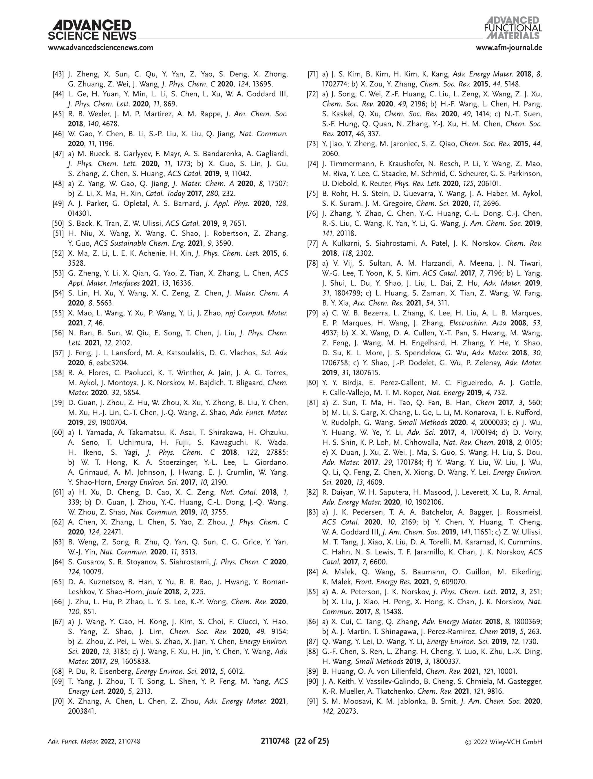 www.afm-journal.de
www.advancedsciencenews.com
2110748 (22 of 25) © 2022 Wiley-VCH GmbH
[43] J. Zheng, X. Sun, C. Qu, Y. Yan, Z. Yao, S. Deng, X. Zhong,
G. Zhuang, Z. Wei, J. Wang, J. Phys. Chem. C 2020, 124, 13695.
[44] L. Ge, H. Yuan, Y. Min, L. Li, S. Chen, L. Xu, W. A. Goddard III,
J. Phys. Chem. Lett. 2020, 11, 869.
[45] R. B. Wexler, J. M. P. Martirez, A. M. Rappe, J. Am. Chem. Soc.
2018, 140, 4678.
[46] W. Gao, Y. Chen, B. Li, S.-P. Liu, X. Liu, Q. Jiang, Nat. Commun.
2020, 11, 1196.
[47] a) M. Rueck, B. Garlyyev, F. Mayr, A. S. Bandarenka, A. Gagliardi,
J. Phys. Chem. Lett. 2020, 11, 1773; b) X. Guo, S. Lin, J. Gu,
S. Zhang, Z. Chen, S. Huang, ACS Catal. 2019, 9, 11042.
[48] a) Z. Yang, W. Gao, Q. Jiang, J. Mater. Chem. A 2020, 8, 17507;
b) Z. Li, X. Ma, H. Xin, Catal. Today 2017, 280, 232.
[49] A. J. Parker, G. Opletal, A. S. Barnard, J. Appl. Phys. 2020, 128,
014301.
[50] S. Back, K. Tran, Z. W. Ulissi, ACS Catal. 2019, 9, 7651.
[51] H. Niu, X. Wang, X. Wang, C. Shao, J. Robertson, Z. Zhang,
Y. Guo, ACS Sustainable Chem. Eng. 2021, 9, 3590.
[52] X. Ma, Z. Li, L. E. K. Achenie, H. Xin, J. Phys. Chem. Lett. 2015, 6,
3528.
[53] G. Zheng, Y. Li, X. Qian, G. Yao, Z. Tian, X. Zhang, L. Chen, ACS
Appl. Mater. Interfaces 2021, 13, 16336.
[54] S. Lin, H. Xu, Y. Wang, X. C. Zeng, Z. Chen, J. Mater. Chem. A
2020, 8, 5663.
[55] X. Mao, L. Wang, Y. Xu, P. Wang, Y. Li, J. Zhao, npj Comput. Mater.
2021, 7, 46.
[56] N. Ran, B. Sun, W. Qiu, E. Song, T. Chen, J. Liu, J. Phys. Chem.
Lett. 2021, 12, 2102.
[57] J. Feng, J. L. Lansford, M. A. Katsoulakis, D. G. Vlachos, Sci. Adv.
2020, 6, eabc3204.
[58] R. A. Flores, C. Paolucci, K. T. Winther, A. Jain, J. A. G. Torres,
M. Aykol, J. Montoya, J. K. Norskov, M. Bajdich, T. Bligaard, Chem.
Mater. 2020, 32, 5854.
[59] D. Guan, J. Zhou, Z. Hu, W. Zhou, X. Xu, Y. Zhong, B. Liu, Y. Chen,
M. Xu, H.-J. Lin, C.-T. Chen, J.-Q. Wang, Z. Shao, Adv. Funct. Mater.
2019, 29, 1900704.
[60] a) I. Yamada, A. Takamatsu, K. Asai, T. Shirakawa, H. Ohzuku,
A. Seno, T. Uchimura, H. Fujii, S. Kawaguchi, K. Wada,
H. Ikeno, S. Yagi, J. Phys. Chem. C 2018, 122, 27885;
b) W. T. Hong, K. A. Stoerzinger, Y.-L. Lee, L. Giordano,
A. Grimaud, A. M. Johnson, J. Hwang, E. J. Crumlin, W. Yang,
Y. Shao-Horn, Energy Environ. Sci. 2017, 10, 2190.
[61] a) H. Xu, D. Cheng, D. Cao, X. C. Zeng, Nat. Catal. 2018, 1,
339; b) D. Guan, J. Zhou, Y.-C. Huang, C.-L. Dong, J.-Q. Wang,
W. Zhou, Z. Shao, Nat. Commun. 2019, 10, 3755.
[62] A. Chen, X. Zhang, L. Chen, S. Yao, Z. Zhou, J. Phys. Chem. C
2020, 124, 22471.
[63] B. Weng, Z. Song, R. Zhu, Q. Yan, Q. Sun, C. G. Grice, Y. Yan,
W.-J. Yin, Nat. Commun. 2020, 11, 3513.
[64] S. Gusarov, S. R. Stoyanov, S. Siahrostami, J. Phys. Chem. C 2020,
124, 10079.
[65] D. A. Kuznetsov, B. Han, Y. Yu, R. R. Rao, J. Hwang, Y. Roman-
Leshkov, Y. Shao-Horn, Joule 2018, 2, 225.
[66] J. Zhu, L. Hu, P. Zhao, L. Y. S. Lee, K.-Y. Wong, Chem. Rev. 2020,
120, 851.
[67] a) J. Wang, Y. Gao, H. Kong, J. Kim, S. Choi, F. Ciucci, Y. Hao,
S. Yang, Z. Shao, J. Lim, Chem. Soc. Rev. 2020, 49, 9154;
b) Z. Zhou, Z. Pei, L. Wei, S. Zhao, X. Jian, Y. Chen, Energy Environ.
Sci. 2020, 13, 3185; c) J. Wang, F. Xu, H. Jin, Y. Chen, Y. Wang, Adv.
Mater. 2017, 29, 1605838.
[68] P. Du, R. Eisenberg, Energy Environ. Sci. 2012, 5, 6012.
[69] T. Yang, J. Zhou, T. T. Song, L. Shen, Y. P. Feng, M. Yang, ACS
Energy Lett. 2020, 5, 2313.
[70] X. Zhang, A. Chen, L. Chen, Z. Zhou, Adv. Energy Mater. 2021,
2003841.
[71] a) J. S. Kim, B. Kim, H. Kim, K. Kang, Adv. Energy Mater. 2018, 8,
1702774; b) X. Zou, Y. Zhang, Chem. Soc. Rev. 2015, 44, 5148.
[72] a) J. Song, C. Wei, Z.-F. Huang, C. Liu, L. Zeng, X. Wang, Z. J. Xu,
Chem. Soc. Rev. 2020, 49, 2196; b) H.-F. Wang, L. Chen, H. Pang,
S. Kaskel, Q. Xu, Chem. Soc. Rev. 2020, 49, 1414; c) N.-T. Suen,
S.-F. Hung, Q. Quan, N. Zhang, Y.-J. Xu, H. M. Chen, Chem. Soc.
Rev. 2017, 46, 337.
[73] Y. Jiao, Y. Zheng, M. Jaroniec, S. Z. Qiao, Chem. Soc. Rev. 2015, 44,
2060.
[74] J. Timmermann, F. Kraushofer, N. Resch, P. Li, Y. Wang, Z. Mao,
M. Riva, Y. Lee, C. Staacke, M. Schmid, C. Scheurer, G. S. Parkinson,
U. Diebold, K. Reuter, Phys. Rev. Lett. 2020, 125, 206101.
[75] B. Rohr, H. S. Stein, D. Guevarra, Y. Wang, J. A. Haber, M. Aykol,
S. K. Suram, J. M. Gregoire, Chem. Sci. 2020, 11, 2696.
[76] J. Zhang, Y. Zhao, C. Chen, Y.-C. Huang, C.-L. Dong, C.-J. Chen,
R.-S. Liu, C. Wang, K. Yan, Y. Li, G. Wang, J. Am. Chem. Soc. 2019,
141, 20118.
[77] A. Kulkarni, S. Siahrostami, A. Patel, J. K. Norskov, Chem. Rev.
2018, 118, 2302.
[78] a) V. Vij, S. Sultan, A. M. Harzandi, A. Meena, J. N. Tiwari,
W.-G. Lee, T. Yoon, K. S. Kim, ACS Catal. 2017, 7, 7196; b) L. Yang,
J. Shui, L. Du, Y. Shao, J. Liu, L. Dai, Z. Hu, Adv. Mater. 2019,
31, 1804799; c) L. Huang, S. Zaman, X. Tian, Z. Wang, W. Fang,
B. Y. Xia, Acc. Chem. Res. 2021, 54, 311.
[79] a) C. W. B. Bezerra, L. Zhang, K. Lee, H. Liu, A. L. B. Marques,
E. P. Marques, H. Wang, J. Zhang, Electrochim. Acta 2008, 53,
4937; b) X. X. Wang, D. A. Cullen, Y.-T. Pan, S. Hwang, M. Wang,
Z. Feng, J. Wang, M. H. Engelhard, H. Zhang, Y. He, Y. Shao,
D. Su, K. L. More, J. S. Spendelow, G. Wu, Adv. Mater. 2018, 30,
1706758; c) Y. Shao, J.-P. Dodelet, G. Wu, P. Zelenay, Adv. Mater.
2019, 31, 1807615.
[80] Y. Y. Birdja, E. Perez-Gallent, M. C. Figueiredo, A. J. Gottle,
F. Calle-Vallejo, M. T. M. Koper, Nat. Energy 2019, 4, 732.
[81] a) Z. Sun, T. Ma, H. Tao, Q. Fan, B. Han, Chem 2017, 3, 560;
b) M. Li, S. Garg, X. Chang, L. Ge, L. Li, M. Konarova, T. E. Rufford,
V. Rudolph, G. Wang, Small Methods 2020, 4, 2000033; c) J. Wu,
Y. Huang, W. Ye, Y. Li, Adv. Sci. 2017, 4, 1700194; d) D. Voiry,
H. S. Shin, K. P. Loh, M. Chhowalla, Nat. Rev. Chem. 2018, 2, 0105;
e) X. Duan, J. Xu, Z. Wei, J. Ma, S. Guo, S. Wang, H. Liu, S. Dou,
Adv. Mater. 2017, 29, 1701784; f) Y. Wang, Y. Liu, W. Liu, J. Wu,
Q. Li, Q. Feng, Z. Chen, X. Xiong, D. Wang, Y. Lei, Energy Environ.
Sci. 2020, 13, 4609.
[82] R. Daiyan, W. H. Saputera, H. Masood, J. Leverett, X. Lu, R. Amal,
Adv. Energy Mater. 2020, 10, 1902106.
[83] a) J. K. Pedersen, T. A. A. Batchelor, A. Bagger, J. Rossmeisl,
ACS Catal. 2020, 10, 2169; b) Y. Chen, Y. Huang, T. Cheng,
W. A. Goddard III, J. Am. Chem. Soc. 2019, 141, 11651; c) Z. W. Ulissi,
M. T. Tang, J. Xiao, X. Liu, D. A. Torelli, M. Karamad, K. Cummins,
C. Hahn, N. S. Lewis, T. F. Jaramillo, K. Chan, J. K. Norskov, ACS
Catal. 2017, 7, 6600.
[84] A. Malek, Q. Wang, S. Baumann, O. Guillon, M. Eikerling,
K. Malek, Front. Energy Res. 2021, 9, 609070.
[85] a) A. A. Peterson, J. K. Norskov, J. Phys. Chem. Lett. 2012, 3, 251;
b) X. Liu, J. Xiao, H. Peng, X. Hong, K. Chan, J. K. Norskov, Nat.
Commun. 2017, 8, 15438.
[86] a) X. Cui, C. Tang, Q. Zhang, Adv. Energy Mater. 2018, 8, 1800369;
b) A. J. Martin, T. Shinagawa, J. Perez-Ramirez, Chem 2019, 5, 263.
[87] Q. Wang, Y. Lei, D. Wang, Y. Li, Energy Environ. Sci. 2019, 12, 1730.
[88] G.-F. Chen, S. Ren, L. Zhang, H. Cheng, Y. Luo, K. Zhu, L.-X. Ding,
H. Wang, Small Methods 2019, 3, 1800337.
[89] B. Huang, O. A. von Lilienfeld, Chem. Rev. 2021, 121, 10001.
[90] J. A. Keith, V. Vassilev-Galindo, B. Cheng, S. Chmiela, M. Gastegger,
K.-R. Mueller, A. Tkatchenko, Chem. Rev. 2021, 121, 9816.
[91] S. M. Moosavi, K. M. Jablonka, B. Smit, J. Am. Chem. Soc. 2020,
142, 20273.
Adv. Funct. Mater. 2022, 2110748
 