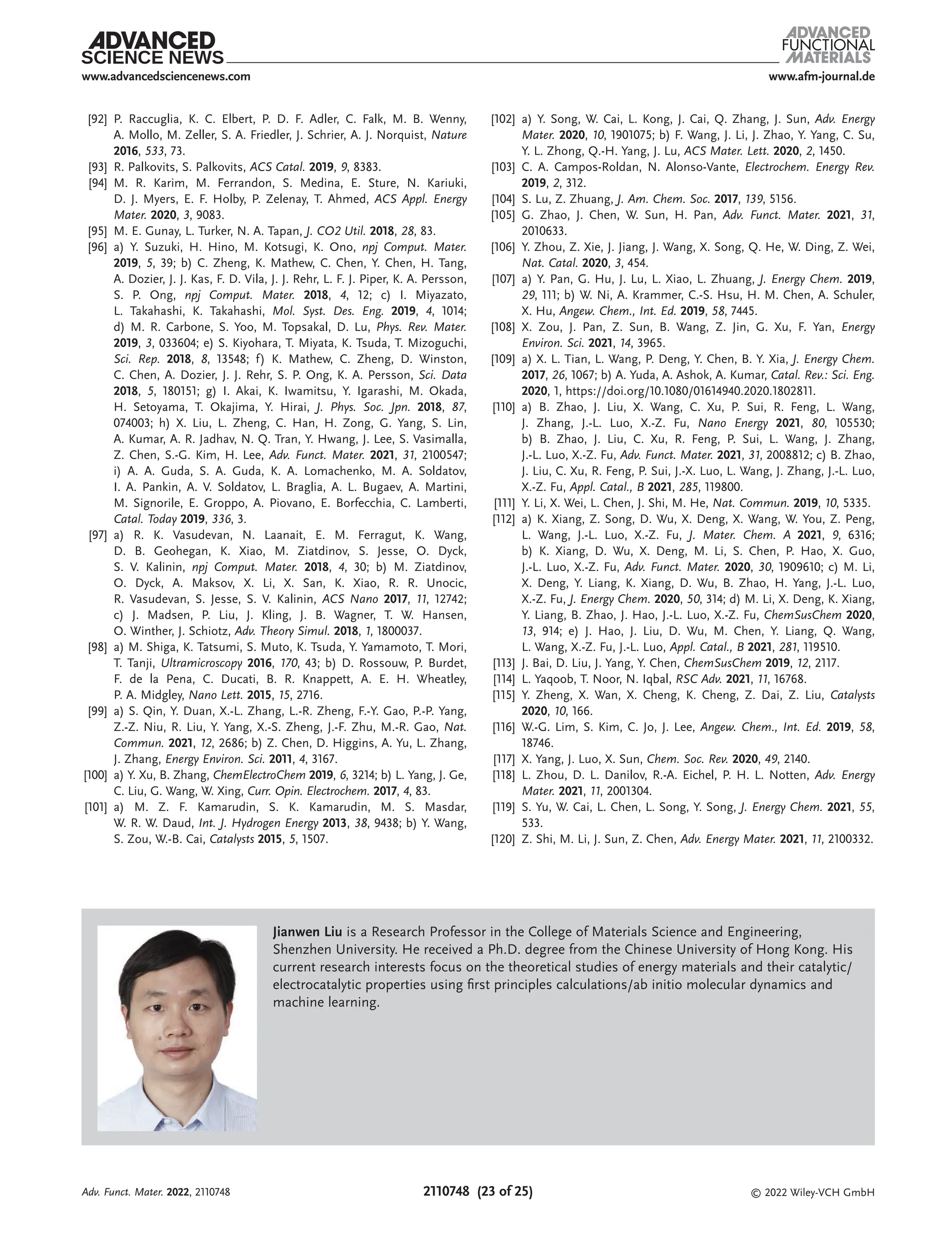 www.afm-journal.de
www.advancedsciencenews.com
2110748 (23 of 25) © 2022 Wiley-VCH GmbH
[92] P. Raccuglia, K. C. Elbert, P. D. F. Adler, C. Falk, M. B. Wenny,
A. Mollo, M. Zeller, S. A. Friedler, J. Schrier, A. J. Norquist, Nature
2016, 533, 73.
[93] R. Palkovits, S. Palkovits, ACS Catal. 2019, 9, 8383.
[94] M. R. Karim, M. Ferrandon, S. Medina, E. Sture, N. Kariuki,
D. J. Myers, E. F. Holby, P. Zelenay, T. Ahmed, ACS Appl. Energy
Mater. 2020, 3, 9083.
[95] M. E. Gunay, L. Turker, N. A. Tapan, J. CO2 Util. 2018, 28, 83.
[96] a) Y. Suzuki, H. Hino, M. Kotsugi, K. Ono, npj Comput. Mater.
2019, 5, 39; b) C. Zheng, K. Mathew, C. Chen, Y. Chen, H. Tang,
A. Dozier, J. J. Kas, F. D. Vila, J. J. Rehr, L. F. J. Piper, K. A. Persson,
S. P. Ong, npj Comput. Mater. 2018, 4, 12; c) I. Miyazato,
L. Takahashi, K. Takahashi, Mol. Syst. Des. Eng. 2019, 4, 1014;
d) M. R. Carbone, S. Yoo, M. Topsakal, D. Lu, Phys. Rev. Mater.
2019, 3, 033604; e) S. Kiyohara, T. Miyata, K. Tsuda, T. Mizoguchi,
Sci. Rep. 2018, 8, 13548; f) K. Mathew, C. Zheng, D. Winston,
C. Chen, A. Dozier, J. J. Rehr, S. P. Ong, K. A. Persson, Sci. Data
2018, 5, 180151; g) I. Akai, K. Iwamitsu, Y. Igarashi, M. Okada,
H. Setoyama, T. Okajima, Y. Hirai, J. Phys. Soc. Jpn. 2018, 87,
074003; h) X. Liu, L. Zheng, C. Han, H. Zong, G. Yang, S. Lin,
A. Kumar, A. R. Jadhav, N. Q. Tran, Y. Hwang, J. Lee, S. Vasimalla,
Z. Chen, S.-G. Kim, H. Lee, Adv. Funct. Mater. 2021, 31, 2100547;
i) A. A. Guda, S. A. Guda, K. A. Lomachenko, M. A. Soldatov,
I. A. Pankin, A. V. Soldatov, L. Braglia, A. L. Bugaev, A. Martini,
M. Signorile, E. Groppo, A. Piovano, E. Borfecchia, C. Lamberti,
Catal. Today 2019, 336, 3.
[97] a) R. K. Vasudevan, N. Laanait, E. M. Ferragut, K. Wang,
D. B. Geohegan, K. Xiao, M. Ziatdinov, S. Jesse, O. Dyck,
S. V. Kalinin, npj Comput. Mater. 2018, 4, 30; b) M. Ziatdinov,
O. Dyck, A. Maksov, X. Li, X. San, K. Xiao, R. R. Unocic,
R. Vasudevan, S. Jesse, S. V. Kalinin, ACS Nano 2017, 11, 12742;
c) J. Madsen, P. Liu, J. Kling, J. B. Wagner, T. W. Hansen,
O. Winther, J. Schiotz, Adv. Theory Simul. 2018, 1, 1800037.
[98] a) M. Shiga, K. Tatsumi, S. Muto, K. Tsuda, Y. Yamamoto, T. Mori,
T. Tanji, Ultramicroscopy 2016, 170, 43; b) D. Rossouw, P. Burdet,
F. de la Pena, C. Ducati, B. R. Knappett, A. E. H. Wheatley,
P. A. Midgley, Nano Lett. 2015, 15, 2716.
[99] a) S. Qin, Y. Duan, X.-L. Zhang, L.-R. Zheng, F.-Y. Gao, P.-P. Yang,
Z.-Z. Niu, R. Liu, Y. Yang, X.-S. Zheng, J.-F. Zhu, M.-R. Gao, Nat.
Commun. 2021, 12, 2686; b) Z. Chen, D. Higgins, A. Yu, L. Zhang,
J. Zhang, Energy Environ. Sci. 2011, 4, 3167.
[100] a) Y. Xu, B. Zhang, ChemElectroChem 2019, 6, 3214; b) L. Yang, J. Ge,
C. Liu, G. Wang, W. Xing, Curr. Opin. Electrochem. 2017, 4, 83.
[101] a) M. Z. F. Kamarudin, S. K. Kamarudin, M. S. Masdar,
W. R. W. Daud, Int. J. Hydrogen Energy 2013, 38, 9438; b) Y. Wang,
S. Zou, W.-B. Cai, Catalysts 2015, 5, 1507.
[102] a) Y. Song, W. Cai, L. Kong, J. Cai, Q. Zhang, J. Sun, Adv. Energy
Mater. 2020, 10, 1901075; b) F. Wang, J. Li, J. Zhao, Y. Yang, C. Su,
Y. L. Zhong, Q.-H. Yang, J. Lu, ACS Mater. Lett. 2020, 2, 1450.
[103] C. A. Campos-Roldan, N. Alonso-Vante, Electrochem. Energy Rev.
2019, 2, 312.
[104] S. Lu, Z. Zhuang, J. Am. Chem. Soc. 2017, 139, 5156.
[105] G. Zhao, J. Chen, W. Sun, H. Pan, Adv. Funct. Mater. 2021, 31,
2010633.
[106] Y. Zhou, Z. Xie, J. Jiang, J. Wang, X. Song, Q. He, W. Ding, Z. Wei,
Nat. Catal. 2020, 3, 454.
[107] a) Y. Pan, G. Hu, J. Lu, L. Xiao, L. Zhuang, J. Energy Chem. 2019,
29, 111; b) W. Ni, A. Krammer, C.-S. Hsu, H. M. Chen, A. Schuler,
X. Hu, Angew. Chem., Int. Ed. 2019, 58, 7445.
[108] X. Zou, J. Pan, Z. Sun, B. Wang, Z. Jin, G. Xu, F. Yan, Energy
Environ. Sci. 2021, 14, 3965.
[109] a) X. L. Tian, L. Wang, P. Deng, Y. Chen, B. Y. Xia, J. Energy Chem.
2017, 26, 1067; b) A. Yuda, A. Ashok, A. Kumar, Catal. Rev.: Sci. Eng.
2020, 1, https://doi.org/10.1080/01614940.2020.1802811.
[110] a) B. Zhao, J. Liu, X. Wang, C. Xu, P. Sui, R. Feng, L. Wang,
J. Zhang, J.-L. Luo, X.-Z. Fu, Nano Energy 2021, 80, 105530;
b) B. Zhao, J. Liu, C. Xu, R. Feng, P. Sui, L. Wang, J. Zhang,
J.-L. Luo, X.-Z. Fu, Adv. Funct. Mater. 2021, 31, 2008812; c) B. Zhao,
J. Liu, C. Xu, R. Feng, P. Sui, J.-X. Luo, L. Wang, J. Zhang, J.-L. Luo,
X.-Z. Fu, Appl. Catal., B 2021, 285, 119800.
[111] Y. Li, X. Wei, L. Chen, J. Shi, M. He, Nat. Commun. 2019, 10, 5335.
[112] a) K. Xiang, Z. Song, D. Wu, X. Deng, X. Wang, W. You, Z. Peng,
L. Wang, J.-L. Luo, X.-Z. Fu, J. Mater. Chem. A 2021, 9, 6316;
b) K. Xiang, D. Wu, X. Deng, M. Li, S. Chen, P. Hao, X. Guo,
J.-L. Luo, X.-Z. Fu, Adv. Funct. Mater. 2020, 30, 1909610; c) M. Li,
X. Deng, Y. Liang, K. Xiang, D. Wu, B. Zhao, H. Yang, J.-L. Luo,
X.-Z. Fu, J. Energy Chem. 2020, 50, 314; d) M. Li, X. Deng, K. Xiang,
Y. Liang, B. Zhao, J. Hao, J.-L. Luo, X.-Z. Fu, ChemSusChem 2020,
13, 914; e) J. Hao, J. Liu, D. Wu, M. Chen, Y. Liang, Q. Wang,
L. Wang, X.-Z. Fu, J.-L. Luo, Appl. Catal., B 2021, 281, 119510.
[113] J. Bai, D. Liu, J. Yang, Y. Chen, ChemSusChem 2019, 12, 2117.
[114] L. Yaqoob, T. Noor, N. Iqbal, RSC Adv. 2021, 11, 16768.
[115] Y. Zheng, X. Wan, X. Cheng, K. Cheng, Z. Dai, Z. Liu, Catalysts
2020, 10, 166.
[116] W.-G. Lim, S. Kim, C. Jo, J. Lee, Angew. Chem., Int. Ed. 2019, 58,
18746.
[117] X. Yang, J. Luo, X. Sun, Chem. Soc. Rev. 2020, 49, 2140.
[118] L. Zhou, D. L. Danilov, R.-A. Eichel, P. H. L. Notten, Adv. Energy
Mater. 2021, 11, 2001304.
[119] S. Yu, W. Cai, L. Chen, L. Song, Y. Song, J. Energy Chem. 2021, 55,
533.
[120] Z. Shi, M. Li, J. Sun, Z. Chen, Adv. Energy Mater. 2021, 11, 2100332.
Jianwen Liu is a Research Professor in the College of Materials Science and Engineering,
Shenzhen University. He received a Ph.D. degree from the Chinese University of Hong Kong. His
current research interests focus on the theoretical studies of energy materials and their catalytic/
electrocatalytic properties using first principles calculations/ab initio molecular dynamics and
machine learning.
Adv. Funct. Mater. 2022, 2110748
 