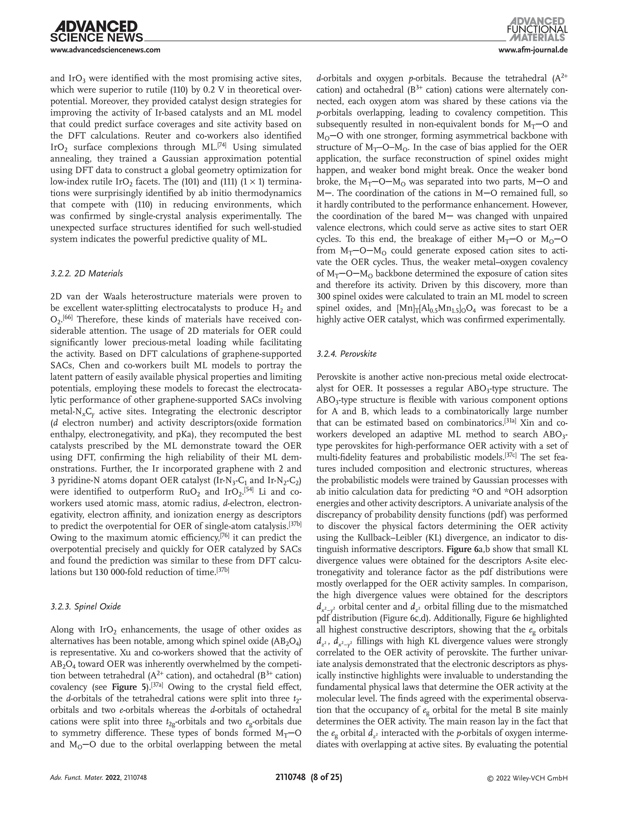 www.afm-journal.de
www.advancedsciencenews.com
2110748 (8 of 25) © 2022 Wiley-VCH GmbH
and IrO3 were identified with the most promising active sites,
which were superior to rutile (110) by 0.2 V in theoretical over-
potential. Moreover, they provided catalyst design strategies for
improving the activity of Ir-based catalysts and an ML model
that could predict surface coverages and site activity based on
the DFT calculations. Reuter and co-workers also identified
IrO2 surface complexions through ML.[74] Using simulated
annealing, they trained a Gaussian approximation potential
using DFT data to construct a global geometry optimization for
low-index rutile IrO2 facets. The (101) and (111) (1 × 1) termina-
tions were surprisingly identified by ab initio thermodynamics
that compete with (110) in reducing environments, which
was confirmed by single-crystal analysis experimentally. The
unexpected surface structures identified for such well-studied
system indicates the powerful predictive quality of ML.
3.2.2. 2D Materials
2D van der Waals heterostructure materials were proven to
be excellent water-splitting electrocatalysts to produce H2 and
O2.[66] Therefore, these kinds of materials have received con-
siderable attention. The usage of 2D materials for OER could
significantly lower precious-metal loading while facilitating
the activity. Based on DFT calculations of graphene-supported
SACs, Chen and co-workers built ML models to portray the
latent pattern of easily available physical properties and limiting
potentials, employing these models to forecast the electrocata-
lytic performance of other graphene-supported SACs involving
metal-NxCy active sites. Integrating the electronic descriptor
(d electron number) and activity descriptors(oxide formation
enthalpy, electronegativity, and pKa), they recomputed the best
catalysts prescribed by the ML demonstrate toward the OER
using DFT, confirming the high reliability of their ML dem-
onstrations. Further, the Ir incorporated graphene with 2 and
3 pyridine-N atoms dopant OER catalyst (Ir-N3-C1 and Ir-N2-C2)
were identified to outperform RuO2 and IrO2.[54] Li and co-
workers used atomic mass, atomic radius, d-electron, electron-
egativity, electron affinity, and ionization energy as descriptors
to predict the overpotential for OER of single-atom catalysis.[37b]
Owing to the maximum atomic efficiency,[76] it can predict the
overpotential precisely and quickly for OER catalyzed by SACs
and found the prediction was similar to these from DFT calcu-
lations but 130 000-fold reduction of time.[37b]
3.2.3. Spinel Oxide
Along with IrO2 enhancements, the usage of other oxides as
alternatives has been notable, among which spinel oxide (AB2O4)
is representative. Xu and co-workers showed that the activity of
AB2O4 toward OER was inherently overwhelmed by the competi-
tion between tetrahedral (A2+
cation), and octahedral (B3+
cation)
covalency (see Figure 5).[37a]
Owing to the crystal field effect,
the d-orbitals of the tetrahedral cations were split into three t2-
orbitals and two e-orbitals whereas the d-orbitals of octahedral
cations were split into three t2g-orbitals and two eg-orbitals due
to symmetry difference. These types of bonds formed MTO
and MOO due to the orbital overlapping between the metal
d-orbitals and oxygen p-orbitals. Because the tetrahedral (A2+
cation) and octahedral (B3+
cation) cations were alternately con-
nected, each oxygen atom was shared by these cations via the
p-orbitals overlapping, leading to covalency competition. This
subsequently resulted in non-equivalent bonds for MTO and
MOO with one stronger, forming asymmetrical backbone with
structure of MT−O−MO. In the case of bias applied for the OER
application, the surface reconstruction of spinel oxides might
happen, and weaker bond might break. Once the weaker bond
broke, the MTOMO was separated into two parts, MO and
M. The coordination of the cations in MO remained full, so
it hardly contributed to the performance enhancement. However,
the coordination of the bared M was changed with unpaired
valence electrons, which could serve as active sites to start OER
cycles. To this end, the breakage of either MTO or MOO
from MTOMO could generate exposed cation sites to acti-
vate the OER cycles. Thus, the weaker metal–oxygen covalency
of MTOMO backbone determined the exposure of cation sites
and therefore its activity. Driven by this discovery, more than
300 spinel oxides were calculated to train an ML model to screen
spinel oxides, and [Mn]T[Al0.5Mn1.5]OO4 was forecast to be a
highly active OER catalyst, which was confirmed experimentally.
3.2.4. Perovskite
Perovskite is another active non-precious metal oxide electrocat-
alyst for OER. It possesses a regular ABO3-type structure. The
ABO3-type structure is flexible with various component options
for A and B, which leads to a combinatorically large number
that can be estimated based on combinatorics.[31a] Xin and co-
workers developed an adaptive ML method to search ABO3-
type perovskites for high-performance OER activity with a set of
multi-fidelity features and probabilistic models.[37c] The set fea-
tures included composition and electronic structures, whereas
the probabilistic models were trained by Gaussian processes with
ab initio calculation data for predicting *O and *OH adsorption
energies and other activity descriptors. A univariate analysis of the
discrepancy of probability density functions (pdf) was performed
to discover the physical factors determining the OER activity
using the Kullback–Leibler (KL) divergence, an indicator to dis-
tinguish informative descriptors. Figure 6a,b show that small KL
divergence values were obtained for the descriptors A-site elec-
tronegativity and tolerance factor as the pdf distributions were
mostly overlapped for the OER activity samples. In comparison,
the high divergence values were obtained for the descriptors
dx y
2 2
− orbital center and dz2 orbital filling due to the mismatched
pdf distribution (Figure 6c,d). Additionally, Figure 6e highlighted
all highest constructive descriptors, showing that the eg orbitals
dz2 , dx y
2 2
− fillings with high KL divergence values were strongly
correlated to the OER activity of perovskite. The further univar-
iate analysis demonstrated that the electronic descriptors as phys-
ically instinctive highlights were invaluable to understanding the
fundamental physical laws that determine the OER activity at the
molecular level. The finds agreed with the experimental observa-
tion that the occupancy of eg orbital for the metal B site mainly
determines the OER activity. The main reason lay in the fact that
the eg orbital dz2 interacted with the p-orbitals of oxygen interme-
diates with overlapping at active sites. By evaluating the potential
Adv. Funct. Mater. 2022, 2110748
 