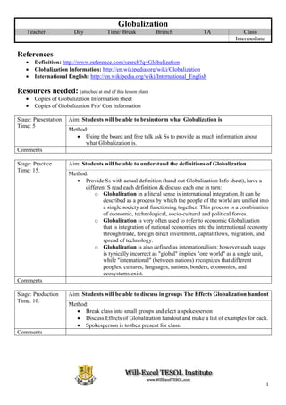 Globalization
    Teacher             Day           Time/ Break          Branch              TA                Class
                                                                                             Intermediate

References
   •   Definition: http://www.reference.com/search?q=Globalization
   •   Globalization Information: http://en.wikipedia.org/wiki/Globalization
   •   International English: http://en.wikipedia.org/wiki/International_English

Resources needed: (attached at end of this lesson plan)
   •   Copies of Globalization Information sheet
   •   Copies of Globalization Pro/ Con Information

Stage: Presentation   Aim: Students will be able to brainstorm what Globalization is
Time: 5
                      Method:
                         • Using the board and free talk ask Ss to provide as much information about
                            what Globalization is.
Comments

Stage: Practice       Aim: Students will be able to understand the definitions of Globalization
Time: 15.
                      Method:
                         • Provide Ss with actual definition (hand out Globalization Info sheet), have a
                            different S read each definition & discuss each one in turn:
                                o Globalization in a literal sense is international integration. It can be
                                    described as a process by which the people of the world are unified into
                                    a single society and functioning together. This process is a combination
                                    of economic, technological, socio-cultural and political forces.
                                o Globalization is very often used to refer to economic Globalization
                                    that is integration of national economies into the international economy
                                    through trade, foreign direct investment, capital flows, migration, and
                                    spread of technology.
                                o Globalization is also defined as internationalism; however such usage
                                    is typically incorrect as "global" implies "one world" as a single unit,
                                    while "international" (between nations) recognizes that different
                                    peoples, cultures, languages, nations, borders, economies, and
                                    ecosystems exist.
Comments

Stage: Production     Aim: Students will be able to discuss in groups The Effects Globalization handout
Time: 10.
                      Method:
                         • Break class into small groups and elect a spokesperson
                         • Discuss Effects of Globalization handout and make a list of examples for each.
                         • Spokesperson is to then present for class.
Comments




                                                                                                            1
 