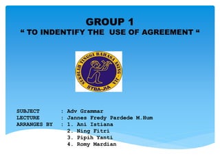 SUBJECT : Adv Grammar
LECTURE : Jannes Fredy Pardede M.Hum
ARRANGES BY : 1. Ani Istiana
2. Ning Fitri
3. Pipih Yanti
4. Romy Mardian
GROUP 1
“ TO INDENTIFY THE USE OF AGREEMENT “
 