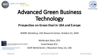 Advanced Green Business
Technology
Prospective on Green Deal in USA and Europe
WWRF Workshop, CGC Research Center, October 21, 2020
Mahbubul Alam, CEO
SmartAvatar B.V.
Delft Netherlands | Mountain View, CA, USAhttps://btech.au.dk/en/research/research-
sections-and-centres/cgc-au/
Mahbubul Alam www.smartavatar.nl | Copyright © 2020 Green Business Technology
 