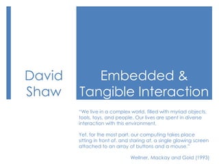 Embedded & Tangible Interaction David Shaw “We live in a complex world, filled with myriad objects, tools, toys, and people. Our lives are spent in diverse interaction with this environment.  Yet, for the most part, our computing takes place sitting in front of, and staring at, a single glowing screen attached to an array of buttons and a mouse.” Wellner, Mackay and Gold (1993) 