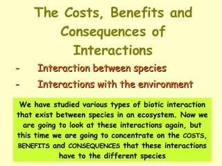 The Costs, Benefits and Consequences of Interactions - Interaction between species  - Interactions with the environment We have studied various types of biotic interaction that exist between species in an ecosystem. Now we are going to look at these interactions again, but this time we are going to concentrate on the  COSTS ,  BENEFITS  and  CONSEQUENCES  that these interactions have to the different species 