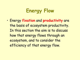 Energy Flow Energy  fixation  and  productivity  are the basis of ecosystem productivity. In this section the aim is to discuss how that energy flows through an ecosystem, and to consider the efficiency of that energy flow. 