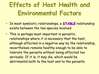 Effects of Host Health and Environmental Factors In most symbiotic relationships, a  STABLE  relationship exists between the two species involved  This is perhaps most important in parasitic relationships where it is necessary that the host, although affected in a negative way by the relationship, nevertheless remains healthy enough to be able to tolerate the parasite without being affected too seriously. If it is, it may die, which would be detrimental both to the host and to the parasite 
