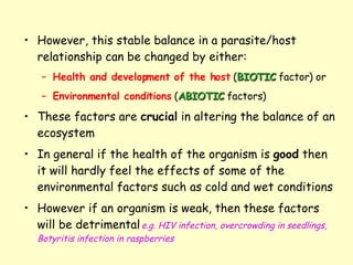 However, this stable balance in a parasite/host relationship can be changed by either: Health and development of the host  ( BIOTIC  factor) or  Environmental conditions  ( ABIOTIC  factors) These factors are  crucial  in altering the balance of an ecosystem  In general if the health of the organism is  good  then it will hardly feel the effects of some of the environmental factors such as cold and wet conditions However if an organism is weak, then these factors will be detrimental   e.g. HIV infection, overcrowding in seedlings, Botyritis infection in raspberries 