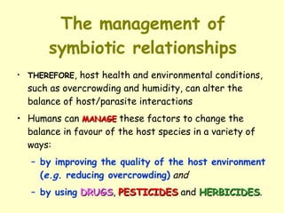The management of symbiotic relationships THEREFORE , host health and environmental conditions, such as overcrowding and humidity, can alter the balance of host/parasite interactions Humans can  MANAGE  these factors to change the balance in favour of the host species in a variety of ways:  by improving the quality of the host environment ( e.g.  reducing overcrowding)   and   by using   DRUGS ,  PESTICIDES  and  HERBICIDES . 