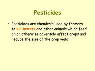 Pesticides Pesticides are chemicals used by farmers to  kill insects  and other animals which feed on or otherwise adversely affect crops and reduce the size of the crop yield 