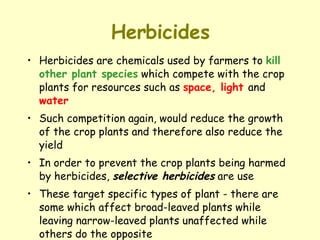 Herbicides Herbicides are chemicals used by farmers to  kill other plant species  which compete with the crop plants for resources such as  space, light  and  water Such competition again, would reduce the growth of the crop plants and therefore also reduce the yield In order to prevent the crop plants being harmed by herbicides,  selective herbicides  are use These target specific types of plant - there are some which affect broad-leaved plants while leaving narrow-leaved plants unaffected while others do the opposite 