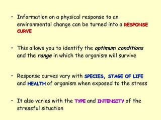 Information on a physical response to an environmental change can be turned into a  RESPONSE   CURVE This allows you to identify the  optimum conditions  and the  range  in which the organism will survive Response curves vary with  SPECIES ,  STAGE OF LIFE  and  HEALTH  of organism when exposed to the stress It also varies with the  TYPE  and  INTENSITY  of the stressful situation 