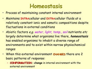 Homeostasis Process of maintaining constant internal environment Maintains  INTRA cellular and  EXTRA cellular fluids at a relatively constant ionic and osmotic compositions despite fluctuations in external conditions Abiotic factors  e.g.   water, light, temp., soil  nutrients  etc  largely determine what organisms live there,  homeostasis  has enabled organisms to inhabit a diverse range of environments and to exist within narrow physiochemical ranges When this external environment  CHANGES  there are 2 basic patterns of response: CONFORMATION  :  change  in internal environment with the external environment REGULATION :  maintenance  of internal environment regardless of changes in the external environment 
