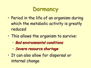 Dormancy Period in the life of an organism during which the metabolic activity is greatly reduced  This allows the organism to survive: Bad environmental conditions   Severe resource shortage   It can also allow for dispersal or internal change  