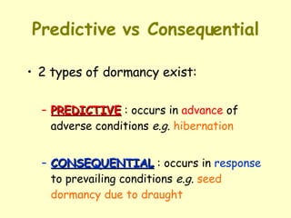 Predictive vs Consequential 2 types of dormancy exist: PREDICTIVE  : occurs in  advance  of adverse conditions  e.g.   hibernation CONSEQUENTIAL  : occurs in  response  to prevailing conditions  e.g.   seed dormancy due to draught 