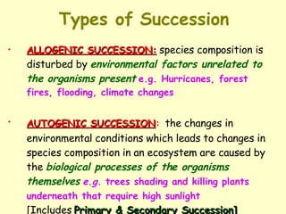 Types of Succession ALLOGENIC SUCCESSION:   species composition is disturbed by  environmental factors unrelated to the organisms present   e.g. Hurricanes, forest fires, flooding, climate changes AUTOGENIC SUCCESSION :   the changes in environmental conditions which leads to changes in species composition in an ecosystem are caused by the  biological processes of the organisms themselves   e.g.  trees shading and killing plants underneath that require high sunlight   [Includes  Primary & Secondary Succession] 